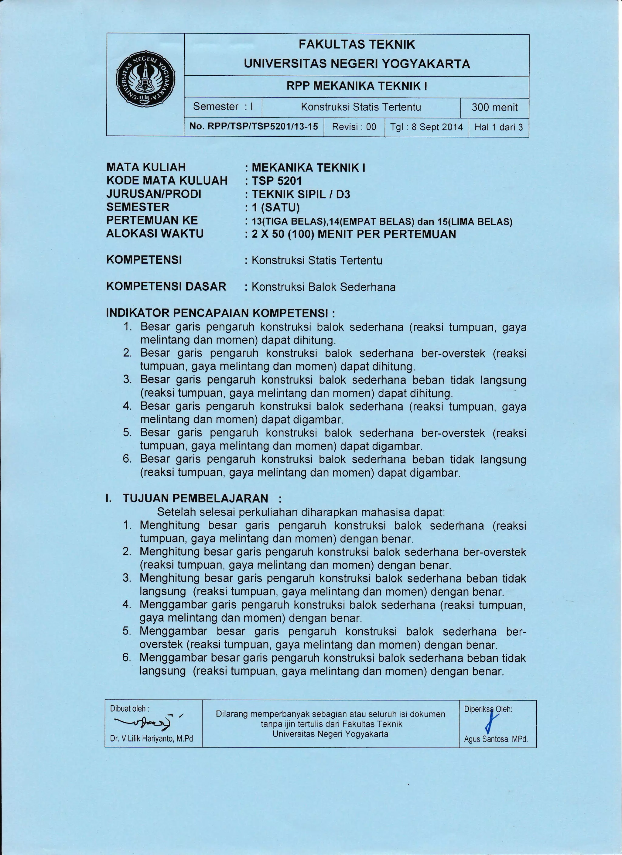 FAKULTAS TEKNIK
UNIVERSITAS NEGERI YOGYAKARTA
RPP MEKANIKA TEKNIK I
Semester : I r Konstruksi Statis Tertentu i 300 menit
No.RPP/TSP/TSP5201/13-15 | Revisi :00 irgt :aSept2014 ltat t OariS
MATA KULIAH
KODE MATA KULUAH
JURUSAN/PRODI
SEMESTER
PERTEMUAN KE
ALOKASI WAKTU
KOMPETENSI
KOMPETENSI DASAR
MEKANIKA TEKNIK I
TSP 5201
TEKNIK SIPIL / D3
1(SATU)
13(TIGA BELAS),14(EMPAT BELAS) dan 15(LIMA BELAS)
2 X 50 (100) MENIT PER PERTEMUAN
Konstruksi Statis Tertentu
Konstruksi Balok Sederhana
INDIKATOR PENCAPAIAN KOMPETENSI :
1. Besar garis pengaruh konstruksi balok sederhana (reaksi tumpuan, gaya
melintang dan momen) dapat dihitung.
2. Besar garis pengaruh konstruksi balok sederhana ber-overstek (reaksi
tumpuan, gaya melintang dan momen) dapat dihitung.
3. Besar garis pengaruh konstruksi balok sederhana beban tidak langsung
(reaksi tumpuan, gaya melintang dan momen) dapat dihitung.
4. Besar garis pengaruh konstruksi balok sederhana (reaksi tumpuan, gaya
melintang dan momen) dapat digambar.
5. Besar garis pengaruh konstruksi balok sederhana ber-overstek (reaksi
tumpuan, gaya melintang dan momen) dapat digambar.
6. Besar garis pengaruh konstruksi balok sederhana beban tidak langsung
(reaksi tumpuan, gaya melintang dan momen) dapat digambar.
I. TUJUAN PEMBELAJARAN :
Setelah selesai perkuliahan diharapkan mahasisa dapat:
1. Menghitung besar garis pengaruh konstruksi balok sederhana (reaksi
tumpuan, gaya melintang dan momen) dengan benar"
2. Menghitung besar garis pengaruh konstruksi balok sederhana ber-overstek
(reaksi tumpuan, gaya melintang dan momen) dengan benar.
3. Menghitung besar garis pengaruh konstruksi balok sederhana beban tidak
langsung (reaksi tumpuan, gaya melintang dan momen) dengan benar.
4. Menggambar garis pengaruh konstruksi balok sederhana (reaksi tumpuan,
gaya melintang dan momen) dengan benar.
5. Menggambar besar garis pengaruh konstruksi balok sederhana ber-
overstek (reaksi tumpuan, gaya melintang dan momen) dengan benar.
6. Menggambar besar garis pengaruh konstruksi balok sederhana beban tidak
langsung (reaksi tumpuan, gaya melintang dan momen) dengan benar.
Dibuat oleh :
--rr*,Dr, V.Lilik Hariyanto, M.Pd
Dilarang memperbanyak sebagian atau seluruh isi dokumen
tanpa ijin tertulis dari Fakultas Teknik
U niversitas Negeri Yogyakarta
oiperiPen:
Agus Santosa, MPd.
 