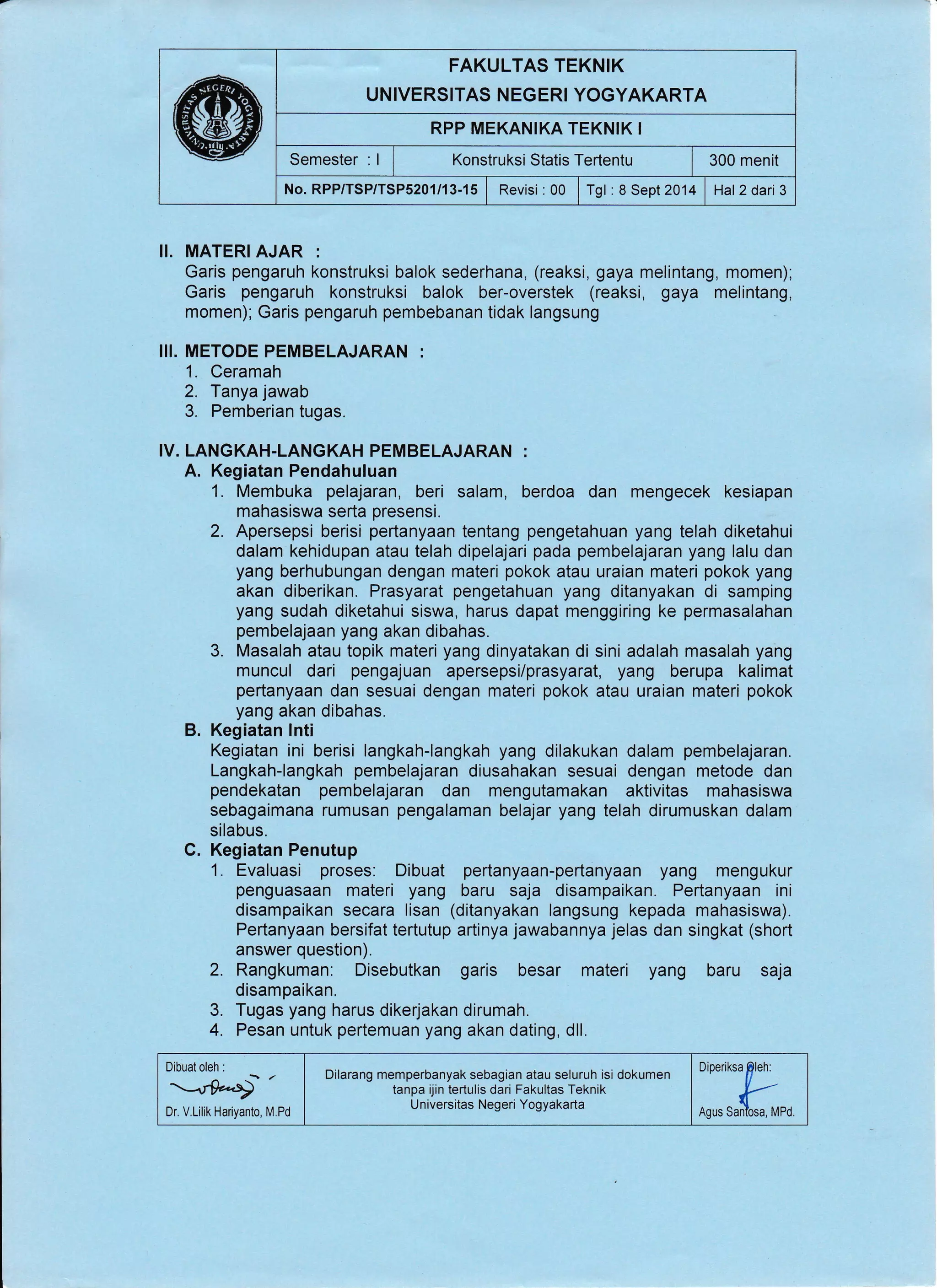 FAKULTAS TEKNIK
UNIVERSITAS NEGERI YOGYAKARTA
RPP MEKANIKA TEKNIK I
Semester : I , Konstruksi Statis Tertentu | 300 menit
No. RPP/TSP/TSP5201/13-15 | Revisi : 00 | Tgl : 8 Sept 2014 | Hal 2dari 3
II. MATERI AJAR :
Garis pengaruh konstruksi balok sederhana, (reaksi, gaya melintang, momen);
Garis pengaruh konstruksi balok ber-overstek (reaksi, gaya melintang,
momen); Garis pengaruh pembebanan tidak langsung
I!I. METODE PEMBELAJARAN :
1. Ceramah
2. Tanya jawab
3. Pemberian tugas.
IV. LANGKAH-LANGKAH PEMBELAJARAN :
A. Kegiatan Pendahuluan
1. Membuka pelajaran, beri salam, berdoa dan mengecek kesiapan
mahasiswa serta presensi.
2. Apersepsi berisi pertanyaan tentang pengetahuan yang telah diketahui
dalam kehidupan atau telah dipelajari pada pembelajaran yang lalu dan
yang berhubungan dengan materi pokok atau uraian materi pokok yang
akan diberikan. Prasyarat pengetahuan yang ditanyakan di samping
yang sudah diketahui siswa, harus dapat menggiring ke permasalahan
pembelajaan yang akan dibahas.
3. Masalah atau topik materi yang dinyatakan di sini adalah masalah yang
muncul dari pengajuan apersepsi/prasyarat, yang berupa kalimat
pertanyaan dan sesuai dengan materi pokok atau uraian materi pokok
yang akan dibahas.
B. Kegiatan lnti
Kegiatan ini berisi langkah-langkah yang dilakukan dalam pembelajaran.
Langkah-langkah pembelajaran diusahakan sesuai dengan metode dan
pendekatan pembelajaran dan mengutamakan aktivitas mahasiswa
sebagaimana rumusan pengalaman belajar yang telah dirumuskan dalam
silabus.
C. Kegiatan Penutup
1. Evaluasi proses: Dibuat pertanyaan-pertanyaan yang mengukur
penguasaan materi yang baru saja disampaikan. Pertanyaan ini
disampaikan secara lisan (ditanyakan langsung kepada mahasiswa).
Pertanyaan bersifat tertutup artinya jawabannya jelas dan singkat (short
answer question).
2. Rangkuman. Disebutkan garis besar materi yang baru saja
disampaikan.
Tugas yang harus dikerjakan dirumah.
Pesan untuk pertemuan yang akan dating, dll.
3.
4.
Dr. V.Lilik Hariyanto, M.Pd ;:,:T:,,,
Dilarang memperbanyak sebagian atau seluruh isi dokumen
tanpa ijin tertulis dari Fakultas Teknik
U niversitas Negeri Yogyakarta
 
