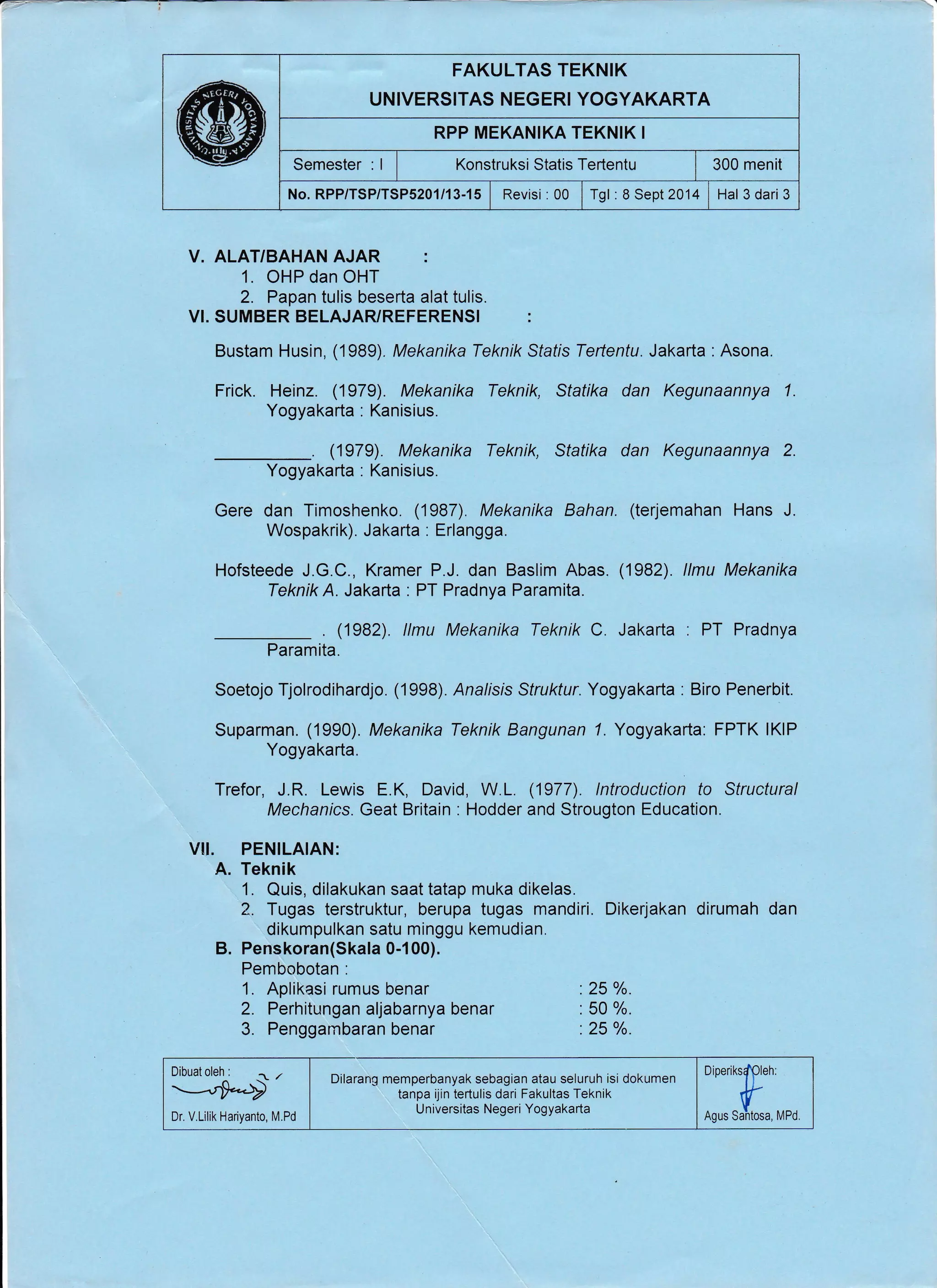 FAKULTAS TEKNIK
UNIVERSITAS NEGERI YOGYAKARTA
RPP MEKANIKA TEKNIK I
Semester : I I Xonstruksi Statis Tertentu i 300 menit
No. RPP/TSP/TSP5201/13-15 | Revisi : 00 | rgt: a Sept 2014 | Hal3 dari3
V. ALAT/BAHAN AJAR :
1. OHP dan OHT
2. Papan tulis beserta alat tulis.
VI. SUMBER BELAJARYREFERENSI :
Bustam Husin, (1989). Mekanika Teknik Sfafis Tertentu. Jakarta :Asona.
Frick. Heinz. (1979). Mekanika Teknik, Statika dan Kegunaannya 1.
Yogyakarta : Kanisius.
. (1979). Mekanika Teknik, Statika dan Kegunaannya 2.
Yogyakarta : Kanisius.
Gere dan Timoshenko. (1987). Mekanika Bahan. (terjemahan Hans J.
Wospakrik). Jakarta : Erlangga.
Hofsteede J.G.C., Kramer P.J. dan Baslim Abas. (1982). llmu Mekanika
Teknik A. Jakarta : PT Pradnya Paramita.
. (1982). llmu Mekanika Teknk C Jakarta : PT Pradnya
Paramita.
Soetojo Tjolrodihardjo. (1998). Analisis Sfrukfur. Yogyakarta : Biro Penerbit.
Suparman. (1990). Mekanika Teknik Bangunan 7. Yogyakarta: FPTK lKlP
Yogyakarta.
Trefor, J.R. Lewis E.K, David, W.L. (1977). lntroduction to Structural
Mechanics. Geat Britain : Hodder and Strougton Education.
VII. PENILAIAN:
A. Teknik
1. Quis, dilakukan saat tatap muka dikelas.
2. Tugas terstruktur, berupa tugas mandiri. Dikerjakan dirumah dan
dikumpulkan satu minggu kemudian.
B. Penskoran(Skala 0-100).
Pembobotan :
1. Aplikasi rumus benar
2. Perhitungan aljabarnya benar
3. Penggambaran benar
:25 o/o.
: 50 o/o.
:25 o/o.
Dilarang memperbanyak sebagian atau seluruh isi dokumen
tanpa ijin tertulis dari Fakultas Teknik
U niversitas Negeri Yogyakarta
Diperiks{pleh:
ns* suftoru, rapoDr. V.Lilik Hariyanto, M.Pd
 