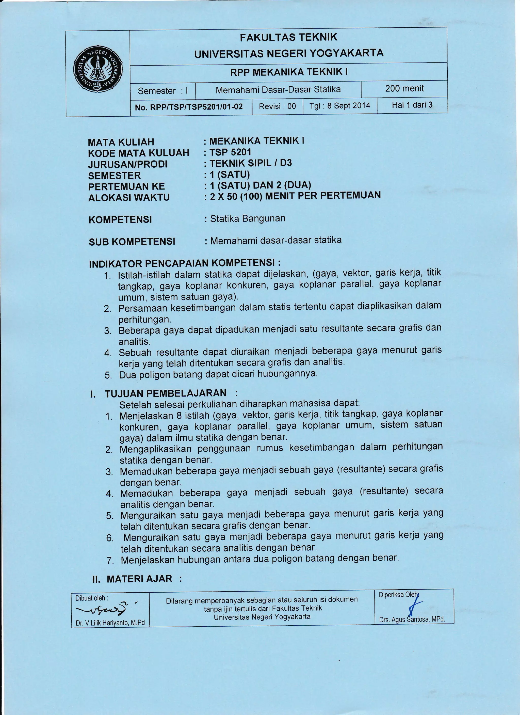 FAKULTAS TEKNIK
UNIVERSITAS NEGERI YOGYAKARTA
RPP MEKANIKA TEKNIK I
Semester : I I tvtemahami Dasar-Dasar Statika | 200 menit
No.Rpp/TSe/TSPS2O1/01-02 | Revisi :00 lrgl :8Sept2014 | Hal 1dari3
MATA KULIAH
KODE MATA KULUAH
JURUSAN/PRODI
SEMESTER
PERTEMUAN KE
ALOKASI WAKTU
KOMPETENSI
SUB KOMPETENSI
MEKANIKA TEKNIK I
TSP 5201
TEKNIK SIPIL / D3
1 (SATU)
1 (SATU) DAN 2 (DUA)
2 X 50 (100) MENIr PER PERTEMUAN
Statika Bangunan
Memahami dasar-dasar statika
!NDIKATOR PENCAPAIAN KOMPETENSI :
1. lstilah-istilah dalam statika dapat dijelaskan, (gaya, vektor, garis kerja, titik
tangkap, gaya koplanar konkuren, gaya koplanar parallel, gaya koplanar
umum, sistem satuan gaya).
2. persamaan kesetimbahgan dalam statis tertentu dapat diaplikasikan dalam
perhitungan.
3. Beberapa gaya dapat dipadukan menjadi satu resultante secara grafis dan
analitis.
4. Sebuah resultante dapat diuraikan menjadi beberapa gaya menurut garis
kerja yang telah ditentukan secara grafis dan analitis.
5. Dua poligon batang dapat dicari hubungannya.
I. TUJUAN PEMBELAJARAN :
Setelah selesai perkuliahan diharapkan mahasisa dapat:
1. Menjelaskan 8 istilah (gaya, vektor, garis kerja, titiktangkap, gaya koplanar
kon(uren, gaya koplanar parallel, gaya koplanar umum, sistem satuan
gaya) dalam ilmu statika dengan benar.
Z. ilifengaplikasikan penggunaan rumus kesetimbangan dalam perhitungan
statika dengan benar.
3. Memadukan beberapa gaya menjadi sebuah gaya (resultante) secara grafis
dengan benar.
4. Memadukan beberapa gaya menjadi sebuah gaya (resultante) secara
analitis dengan benar.
5. Menguraikan satu gaya menjadi beberapa gaya menurut garis kerja yang
telah ditentukan secara grafis dengan benar.
6. Menguraikan satu gaya menjadi beberapa gaya menurut garis kerja yang
telah ditentukan secara analitis dengan benar.
7. Menjelaskan hubungan antara dua poligon batang dengan benar.
ll. MATERI AJAR .
Diperiksa OleI
Drs. Aqus #-*, ,rro
Dilarang memperbanyak sebagian atau seluruh isi dokumen
tanpa ijin tertulis dari Fakultas Teknik
U niversitas Negeri YogYakarta
 