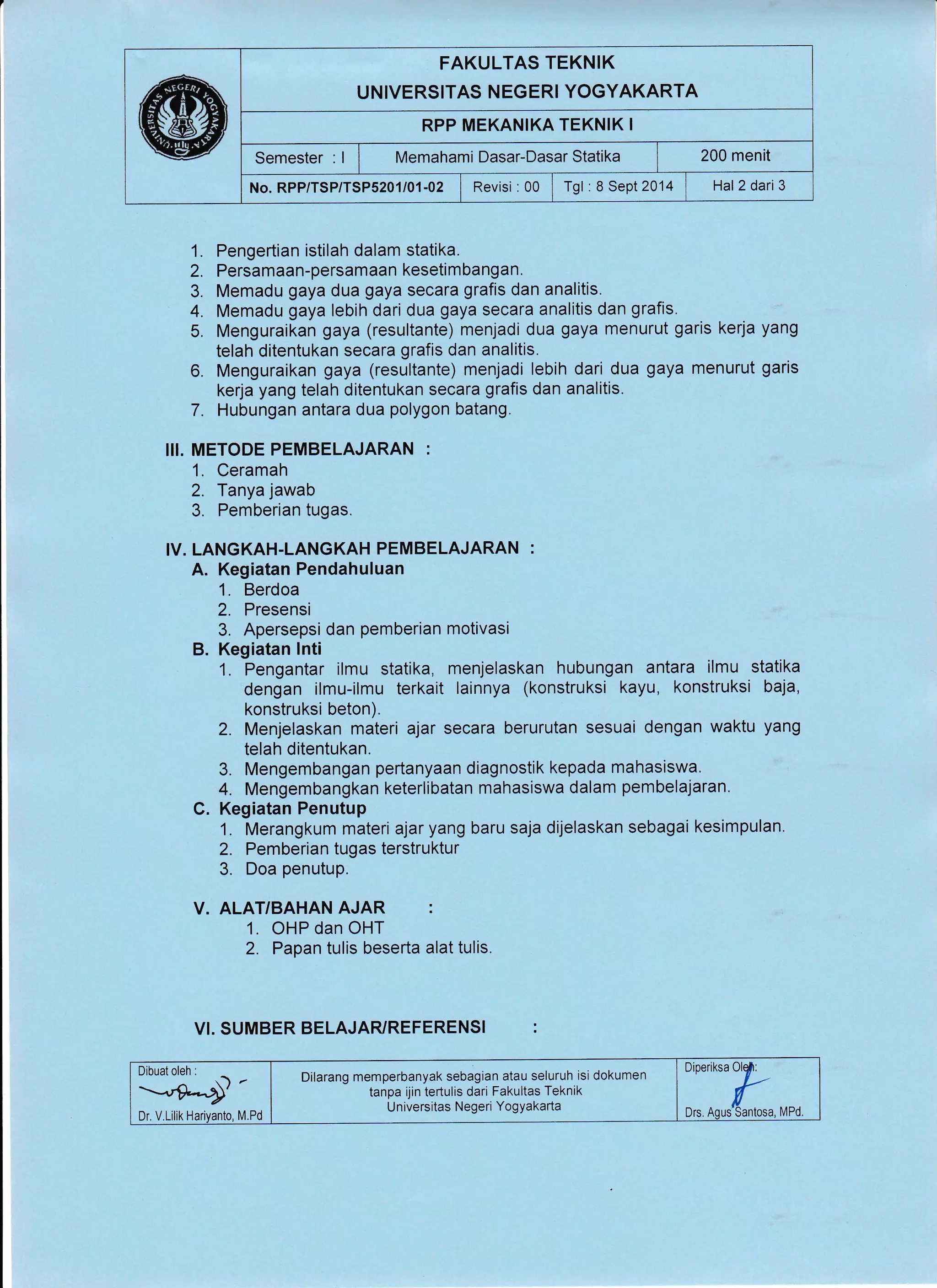 FAKULTAS TEKNIK
UNIVERSITAS NEGERI YOGYAKARTA
RPP MEKANIKA TEKNIK I
Semester : I I wtemahami Dasar-Dasar Statika | 200 menit
No. RPP/TSP/TSP5201/01-02 | Revisi :00 I Tgl :8 Sept 2014 1 Hal2 dari3
1. Pengertian istilah dalam statika.
2. Persamaan-persamaan kesetimbangan.
3. Memadu gaya dua gaya secara grafis dan analitis.
4. Memadu gaya lebih dari dua gaya secara analitis dan grafis.
5. Menguraikan gaya (resultante) menjadi dua gaya menurut garis kerja yang
telah ditentukan secara grafis dan analitis.
6. Menguraikan gaya (resultante) menjadi lebih dari dua gaya menurut garis
kerja yang telah ditentukan secara grafis dan analitis.
7. Hubungan antara dua polygon batang,
I!I. METODE PEMBELAJARAN :
1. Ceramah
2. Tanya jawab
3. Pemberian tugas.
IV. LANGKAH.LANGKAH PEMBELAJARAN :
A. Kegiatan Pendahuluan
1. Berdoa
2. Presensi
3. Apersepsi dan pemberian motivasi
B. Kegiatan lnti
1. Pengantar ilmu statika, menjelaskan hubungan antara ilmu statika
dengan ilmu-ilmu terkait lainnya (konstruksi kayu, konstruksi baja,
konstruksi beton).
2. Menjelaskan materi ajar secara berurutan sesuai dengan waktu yang
telah ditentukan.
3. Mengembangan pertanyaan diagnostik kepada mahasiswa.
4. Mengembangkan keterlibatan mahasiswa dalam pembelajaran.
C. Kegiatan Penutup
1. Merangkum materi ajaryang baru saja dijelaskan sebagai kesimpulan.
2. Pemberian tugas terstruktur
3. Doa penutup.
V. ALAT/BAHAN AJAR :
1. OHP dan OHT
2. Papan tulis beserta alat tulis.
VI. SUMBER BELAJARYREFERENSI :
Dibuat oleh
Dr. V.Lillk
Dilarang memperbanyak sebagian atau seluruh isi dokumen
tanpa ijin tertulis dari Fakultas Teknik
Universitas Negeri YogYakarta
,:::fr._,,
 