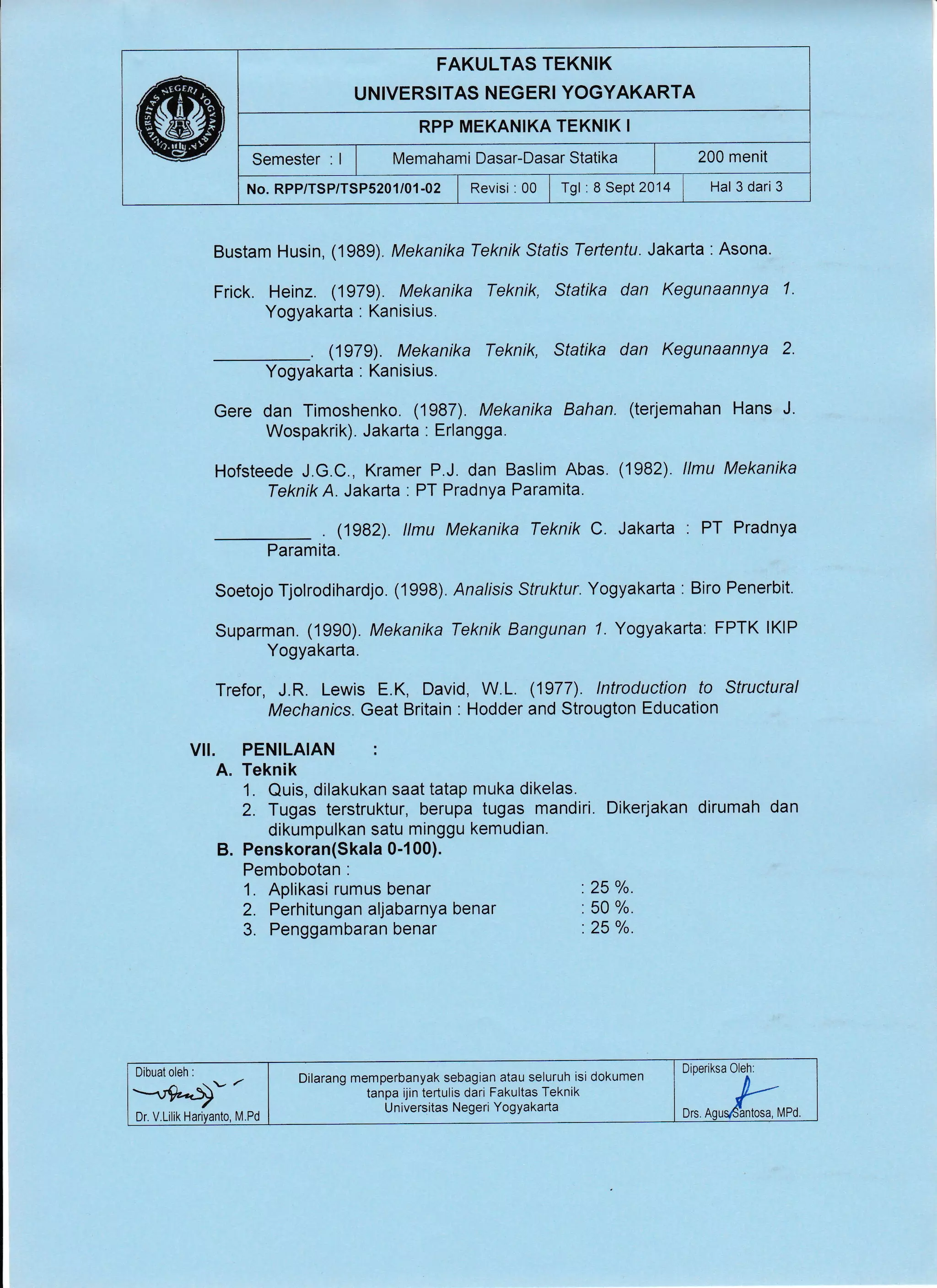 FAKULTAS TEKNIK
UNIVERSITAS NEGERI YOGYAKARTA
RPP MEKANIKA TEKNIK I
Semester : I I wtemahami Dasar-Dasar Statika | 200 menit
No.RPP/TSP/TSP5201/01-02 | Revisi :00 lTgl :8Sept2014 , Hal 3dari3
Bustam Husin, (1989). Mekanika Teknik Sfafis Tertentu. Jakarta : Asona.
Frick. Heinz. (1979). Mekanika Teknik, Statika dan Kegunaannya 1.
Yogyakarta : Kanisius.
. (1979). Mekanika Teknik, Statika dan Kegunaannya 2'
Yogyakarta : Kanisius.
Gere dan Timoshenko. (1987). Mekanika Bahan.
Wospakrik). Jakarta : Erlangga.
Hofsteede J.G.C., Kramer P.J. dan Baslim Abas.
TeknikA. Jakarta . PT Pradnya Paramita.
. (1982). llmu Mekanika Teknik C. Jakarta . PT Pradnya
Paramita.
Soetojo Tjolrodihardjo. (1998). Analrsis Struktur. Yogyakarta : Biro Penerbit.
Suparman. (1990). Mekanika Teknik Bangunan 7. Yogyakarta: FPTK lKlP
Yogyakarta.
Trefor, J.R. Lewis E.K, David, W.L. (1977). lntroduction to Structural
Mechanics. Geat Britain : Hodder and Strougton Education
VII. PENILAIAN :
A. Teknik
1. Quis, dilakukan saat tatap muka dikelas.
2. Tugas terstruktur, berupa tugas mandiri. Dikerjakan dirumah dan
dikumpulkan satu minggu kemudian.
B. Penskoran(Skala 0-1 00).
Pembobotan :
(terjemahan Hans J.
(1982). llmu Mekanika
1. Aplikasi rumus benar
2. Perhitungan aljabarnya benar
3. Penggambaran benar
.25 o/o.
. 50 o/o.
'.25 %.
Dilarang memperbanyak sebagian atau seluruh isi dokumen
tanpa ijin tertulis dari Fakultas Teknik
Universitas Negeri YogYakada
Dr. V.Lilik Hariyanto, M.Pd
Diperiksa
DTS, MPd.
 