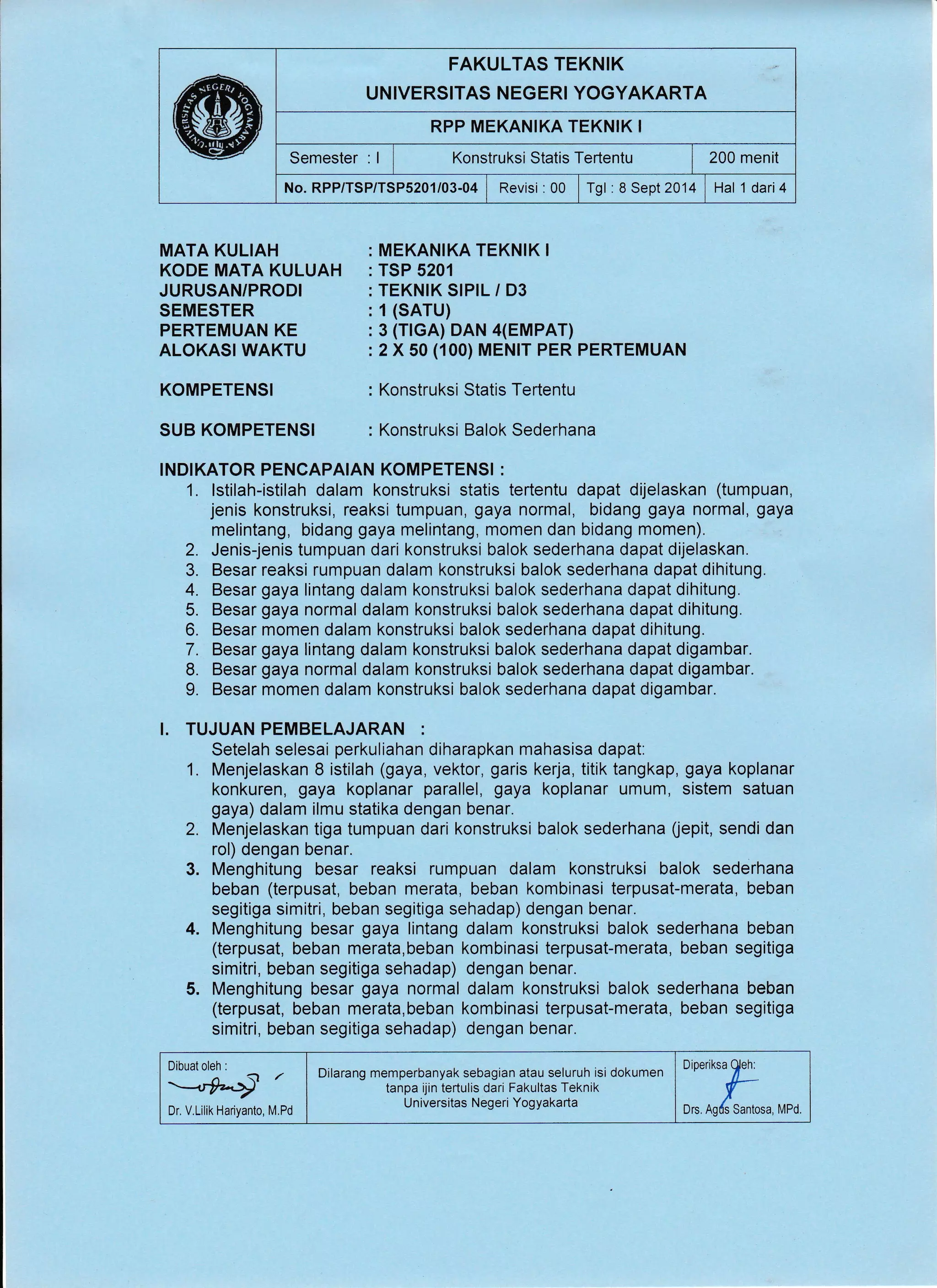 FAKULTAS TEKNIK
UNIVERSITAS NEGER! YOGYAKARTA
RPP MEKANIKA TEKNIK I
Semester : I I Konstruksi Statis Tertentu I 200 menit
No. RPP/TSP/TSPS201/03-04 I Revisi :00 | Tgl :8 Sept2014 Hal 1 dari4
MATA KULIAH
KODE MATA KULUAH
JURUSAN/PRODI
SEMESTER
PERTEMUAN KE
ALOKASI WAKTU
KOMPETENSI
SUB KOMPETENSI
MEKANIKA TEKNIK I
TSP 5201
TEKNIK SIPIL / D3
1 (SATU)
3 (TrGA) DAN 4(EMPAT)
2 X 50 (100) MENrr PER PERTEMUAN
Konstruksi Statis Tertentu
Konstruksi Balok Sederhana
INDIKATOR PENCAPAIAN KOMPETENSI :
1. lstilah-istilah dalam konstruksi statis tertentu dapat dijelaskan (tumpuan,
jenis konstruksi, reaksi tumpuan, gaya normal, bidang gaya normal, gaya
melintang, bidang gaya melintang, momen dan bidang momen).
2. Jenis-jenis tumpuan dari konstruksi balok sederhana dapat dijelaskan.
3. Besar reaksi rumpuan dalam konstruksi balok sederhana dapat dihitung.
4. Besar gaya lintang dalam konstruksi balok sederhana dapat dihitung.
5. Besar gaya normal dalam konstruksi balok sederhana dapat dihitung,
6" Besar momen dalam konstruksi balok sederhana dapat dihitung.
7. Besar gaya lintang dalam konstruksi balok sederhana dapat digambar.
8. Besar gaya normal dalam konstruksi balok sederhana dapat digambar.
9. Besar momen dalam konstruksi balok sederhana dapat digambar.
I. TUJUAN PEMBELAJARAN :
Setelah selesai perkuliahan diharapkan mahasisa dapat:
1. Menjelaskan 8 istilah (gaya, vektor, garis kerja, titik tangkap, gaya koplanar
konkuren, gaya koplanar parallel, gaya koplanar umum, sistem satuan
gaya) dalam ilmu statika dengan benar.
2. Menjelaskan tiga tumpuan dari konstruksi balok sederhana (epit, sendi dan
rol) dengan benar.
3. Menghitung besar reaksi rumpuan dalam konstruksi balok sederhana
beban (terpusat, beban merata, beban kombinasi terpusat-merata, beban
segitiga simitri, beban segitiga sehadap) dengan benar.
4. Menghitung besar gaya lintang dalam konstruksi balok sederhana beban
(terpusat, beban merata,beban kombinasi terpusat-merata, beban segitiga
simitri, beban segitiga sehadap) dengan benar.
5. Menghitung besar gaya normal dalam konstruksi balok sederhana beban
(terpusat, beban merata,beban kombinasi terpusat-merata, beban segitiga
simitri, beban segitiga sehadap) dengan benar.
Dr. V.Lilik Hariyanto, M.Pd
Dilarang memperbanyak sebagian atau seluruh isi dokumen I
Dioeriksa
$eh:- tanpa ijin iertulis dari Fakultas Teknik i f-
Universitas Negeri Yogyakarta
I Ors ng/s Santosa, Mpd.
 