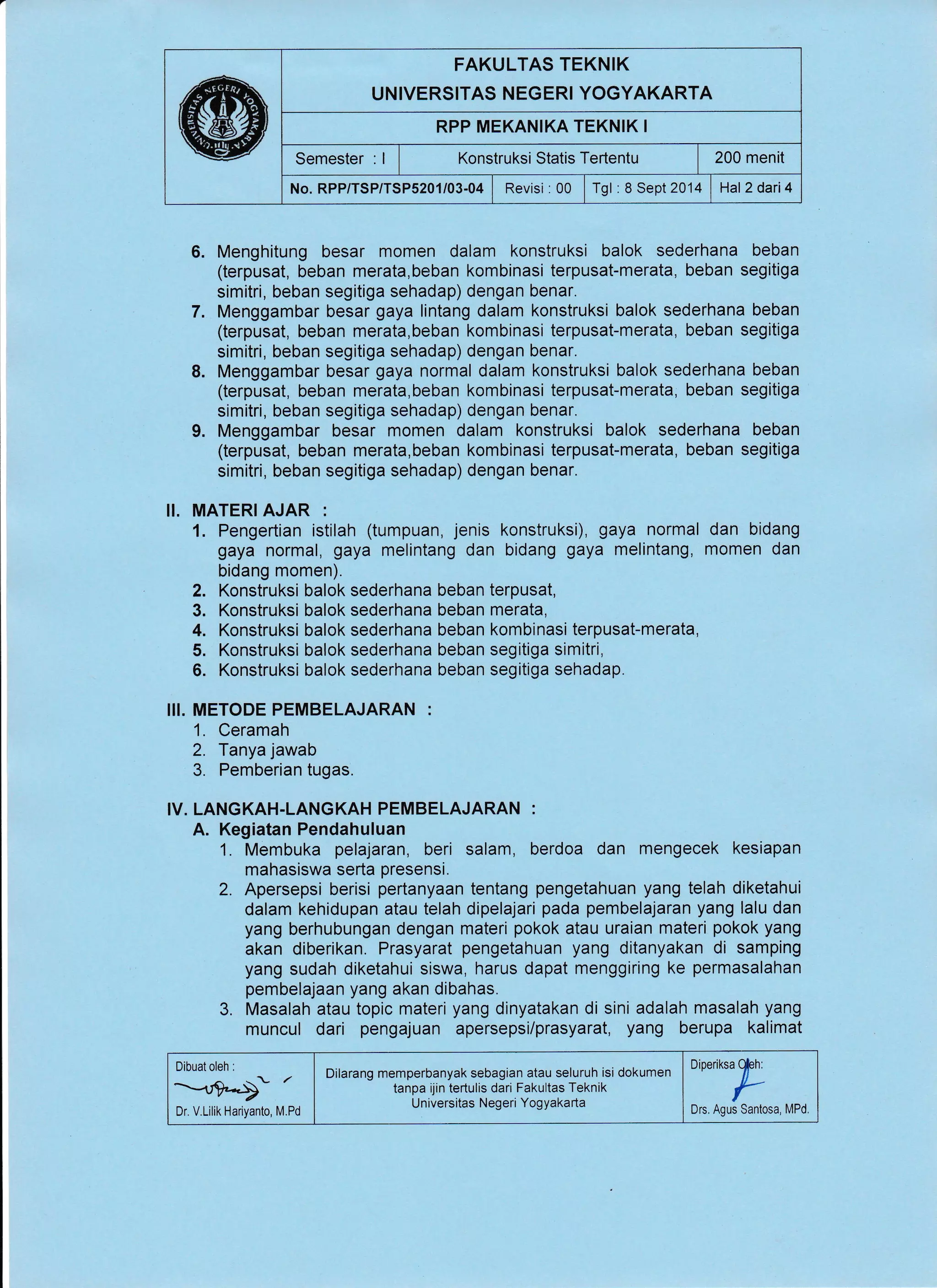 FAKULTAS TEKNIK
UNIVERSITAS NEGERI YOGYAKARTA
RPP MEKANIKA TEKNIK I
Semester : I I Xonstruksi Statis Tertentu | 200 menit
No. RPP/TSP/TSPS201/03-04 | Revisi : 00 | Tgl : 8 Sept 2014 | Hal2dari4
6. Menghitung besar momen dalam konstruksi balok sederhana beban
(terpusat, beban merata,beban kombinasi terpusat-merata, beban segitiga
simitri, beban segitiga sehadap) dengan benar.
7. Menggambar besar gaya lintang dalam konstruksi balok sederhana beban
(terpusat, beban merata,beban kombinasi terpusat-merata, beban segitiga
simitri, beban segitiga sehadap) dengan benar.
8. Menggambar besar gaya normal dalam konstruksi balok sederhana beban
(terpusat, beban merata,beban kombinasi terpusat-merata, beban segitiga
simitri, beban segitiga sehadap) dengan benar.
9. Menggambar besar momen dalam konstruksi balok sederhana beban
(terpusat, beban merata,beban kombinasi terpusat-merata, beban segitiga
simitri, beban segitiga sehadap) dengan benar.
II. MATERI AJAR :
1. Pengertian istilah (tumpuan, jenis konstruksi), gaya normal dan bidang
gaya normal, gaya melintang dan bidang gaya melintang, momen dan
bidang momen).
2. Konstruksi balok sederhana beban terpusat,
3. Konstruksi balok sederhana beban merata,
4. Konstruksi balok sederhana beban kombinasi terpusat-merata,
5. Konstruksi balok sederhana beban segitiga simitri,
6. Konstruksi balok sederhana beban segitiga sehadap.
III. METODE PEMBELAJARAN :
1. Ceramah
2. Tanya jawab
3. Pemberian tugas.
IV. LANGKAH.LANGKAH PEMBELAJARAN :
A. Kegiatan Pendahuluan
1. Membuka pelajaran, beri salam, berdoa dan mengecek kesiapan
mahasiswa serta presensi.
2. Apersepsi berisi pertanyaan tentang pengetahuan yang telah diketahui
dalam kehidupan atau telah dipelajari pada pembelajaran yang lalu dan
yang berhubungan dengan materi pokok atau uraian materi pokok yang
akan diberikan. Prasyarat pengetahuan yang ditanyakan di samping
yang sudah diketahui siswa, harus dapat menggiring ke permasalahan
pembelajaan yang akan dibahas.
3. Masalah atau topic materi yang dinyatakan di sini adalah masalah yang
muncul dari pengajuan apersepsi/prasyarat, yang berupa kalimat
Dibuat oleh :
^ - /
-^}4>Dr. V.Lilik Hariyanto, M.Pd
Dineriksa
tl
Drs. Agus Santosa, MPd.
Dilarang memperbanyak sebagian atau seluruh isi dokumen
tanpa ijin tertulis dari Fakultas Teknik
Universitas Negeri Yogyakarta
 