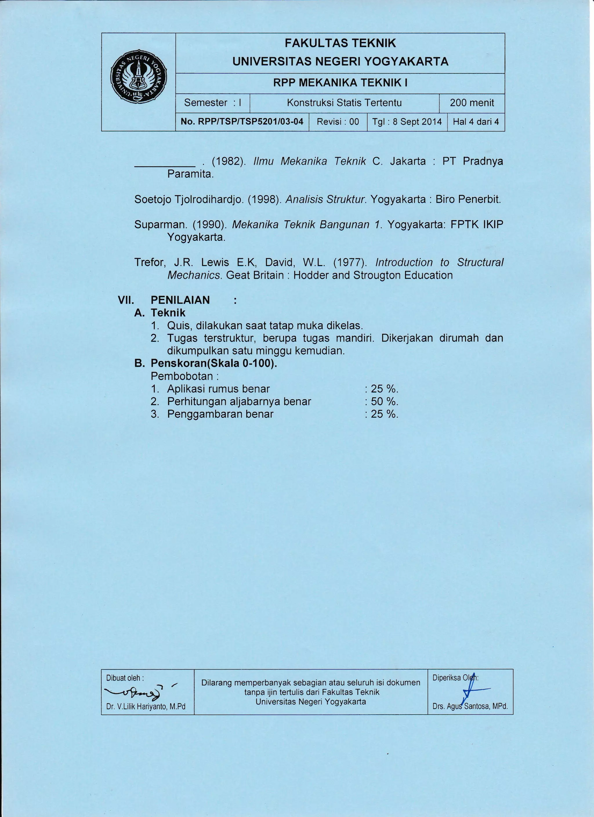 FAKULTAS TEKNIK
UNIVERSITAS NEGERI YOGYAKARTA
RPP MEKANIKA TEKNIK I
Semester : | | t<onstruksi Statis Tertentu I 200 menit
No. RPP/TSP/TSP5201/03-04 | Revisi :00 | fgt :S Sept2014 , Hal4dari4
. (1982). llmu Mekanika Teknik C. Jakarta . PT Pradnya
Paramita.
Soetojo Tjolrodihardjo. (1998). Analisis Struktur. Yogyakarta : Biro Penerbit.
Suparman. (1990). Mekanika Teknik Bangunan 7. Yogyakarta: FPTK lKlP
Yogyakarta.
Trefor, J.R. Lewis E.K, David, W.L. (1977). lntroduction to Structural
Mechanics. Geat Britain : Hodder and Strougton Education
VII. PENILAIAN :
A. Teknik
1. Quis, dilakukan saat tatap muka dikelas.
2. Tugas terstruktur, berupa tugas mandiri. Dikerjakan dirumah dan
dikumpulkan satu minggu kemudian.
B. Penskoran(Skala 0-100).
Pembobotan :
1. Aplikasi rumus benar '. 25 %.
2. Perhitungan aljabarnya benar '. 50 %.
3. Penggambaran benar '.25 %.
Dibuat oleh :
.t*-,rg-.t /
Dr, V,Lilik Hariyanto, M.Pd
DiOeriksa Olli:
{--
Drs. Agu/Santosa,
Dilarang memperbanyak sebagian atau seluruh isi dokumen
tanpa ijin te(ulis dari Fakultas Teknik
Universitas Negeri Yogyakarta
MPd.
 
