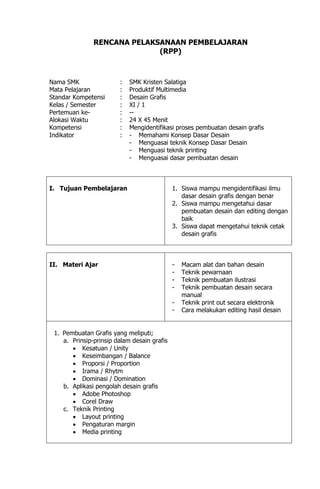 RENCANA PELAKSANAAN PEMBELAJARAN
(RPP)
Nama SMK : SMK Kristen Salatiga
Mata Pelajaran : Produktif Multimedia
Standar Kompetensi : Desain Grafis
Kelas / Semester : XI / 1
Pertemuan ke- : --
Alokasi Waktu : 24 X 45 Menit
Kompetensi : Mengidentifikasi proses pembuatan desain grafis
Indikator : - Memahami Konsep Dasar Desain
- Menguasai teknik Konsep Dasar Desain
- Menguasi teknik printing
- Menguasai dasar pembuatan desain
I. Tujuan Pembelajaran 1. Siswa mampu mengidentifikasi ilmu
dasar desain grafis dengan benar
2. Siswa mampu mengetahui dasar
pembuatan desain dan editing dengan
baik
3. Siswa dapat mengetahui teknik cetak
desain grafis
II. Materi Ajar - Macam alat dan bahan desain
- Teknik pewarnaan
- Teknik pembuatan ilustrasi
- Teknik pembuatan desain secara
manual
- Teknik print out secara elektronik
- Cara melakukan editing hasil desain
1. Pembuatan Grafis yang meliputi;
a. Prinsip-prinsip dalam desain grafis
 Kesatuan / Unity
 Keseimbangan / Balance
 Proporsi / Proportion
 Irama / Rhytm
 Dominasi / Domination
b. Aplikasi pengolah desain grafis
 Adobe Photoshop
 Corel Draw
c. Teknik Printing
 Layout printing
 Pengaturan margin
 Media printing
 