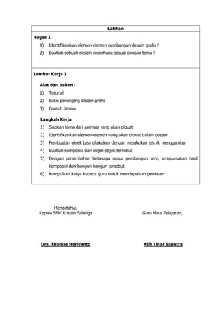 Latihan
Tugas 1
1) Identifikasikan elemen-elemen pembangun desain grafis !
2) Buatlah sebuah desain sederhana sesuai dengan tema !
Lembar Kerja 1
Alat dan bahan :
1) Tutorial
2) Buku penunjang desain grafis
3) Contoh desain
Langkah Kerja
1) Siapkan tema dari animasi yang akan dibuat
2) Identifikasikan elemen-elemen yang akan dibuat dalam desain
3) Pembuatan objek bisa dilakukan dengan melakukan teknik menggambar
4) Buatlah komposisi dari objek-objek tersebut
5) Dengan penambahan beberapa unsur pembangun seni, sempurnakan hasil
komposisi dari bangun-bangun tersebut
6) Kumpulkan karya kepada guru untuk mendapatkan penilaian
Mengetahui,
Kepala SMK Kristen Salatiga
Drs. Thomas Heriyanto
Guru Mata Pelajaran,
Alih Tinar Saputra
 