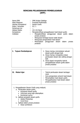 RENCANA PELAKSANAAN PEMBELAJARAN
(RPP)
Nama SMK : SMK Kristen Salatiga
Mata Pelajaran : Produktif Multimedia
Standar Kompetensi : Desain Grafis
Kelas / Semester : XI / 1
Pertemuan ke- : --
Alokasi Waktu : 24 X 45 Menit
Kompetensi : Mengidentifikasi pengaplikasian hasil desain grafis
Indikator : - Mengidentifikasi penggunaan desain grafis dalam
proses produksi
- Menguasai berbagai layout cetak desain
- Menguasai pengecekkan hasil desain
- Menerapkan penggunaan desain dalam proses
produksi
I. Tujuan Pembelajaran 1. Siswa mampu menciptakan sebuah
desain grafis dengan baik
2. Siswa mampu mengetahui dasar
pembuatan desain dan editing dengan
baik
3. Siswa dapat mengetahui teknik
pengaplikasian desain grafis dalam
proses produksi
II. Materi Ajar - Teknik pembuatan desain berbagai
merk
- Cara pengecekan artwork hasil desain
- Menampilkan hasil desain grafis
- Mengaplikasikan hasil desain dalam
proses produksi
1. Pengaplikasian Desain Grafis yang meliputi;
a. Pembuatan desain grafis
 Komposisi desain grafis
 Informasi yang ingin ditampilkan
 Kombinasi warna
b. Aplikasi pengolah desain grafis
 Adobe Photoshop
 Corel Draw
c. Aplikasi dalam proses produksi
 Dasar periklanan
 