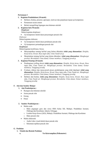 Pertemuan 2
1. Kegiatan Pendahuluan (10 menit)
• Berbaris, berdoa, presensi, apersepsi, motivasi dan penjelasan tujuan uji kompetensi.
•

Pemanasan secara umum

• Berlari mengelilingi lapangan atau halaman sekolah
2. Kegiatan Inti (70 menit)
Eksplorasi
Dalam kegiatan eksplorasi :
• Uji kompetensi teknik dasar penyerangan pencak silat
Elaborasi
Dalam kegiatan elaborasi,
• Uji kompetensi teknik dasar pertahanan pencak silat
• Uji kompetensi pertandingan pencak silat
Konfirmasi
Dalam kegiatan konfirmasi, Siswa:
• Menyimpulkan tentang hal-hal yang belum diketahui (nilai yang ditanamkan: Disiplin,
Kerja keras, Kreati, Rasa ingin tahu, Cinta Tanah air.);
• Menjelaskan tentang hal-hal yang belum diketahui. (nilai yang ditanamkan: Menghargai
prestasi, Bersahabat, Cinta damai, Gemar membaca, Tanggung jawab,);
3. Kegiatan Penutup (10 menit)
• Pendinginan (colling down) (nilai yang ditanamkan: Disiplin, Kerja keras, Kreati, Rasa
ingin tahu, Cinta Tanah air, Menghargai prestasi, Bersahabat, Cinta damai, Gemar
membaca, Tanggung jawab);
• Evaluasi, diskusi dan tanya-jawab proses pembelajaran yang telah dipelajari (nilai yang
ditanamkan: Disiplin, Kerja keras, Kreati, Rasa ingin tahu, Cinta Tanah air, Menghargai
prestasi, Bersahabat, Cinta damai, Gemar membaca, Tanggung jawab);
• Berbaris dan berdoa. (nilai yang ditanamkan: Disiplin, Kerja keras, Kreati, Rasa ingin
tahu, Cinta Tanah air, Menghargai prestasi, Bersahabat, Cinta damai, Gemar membaca,
Tanggung jawab);
F. Alat dan Sumber Belajar
1. Alat Pembelajaran :
• Ruangan atau halaman sekolah
•

Arena pencak silat

•

Goong

•

Peluit

2. Sumber Pembelajaran :
• Media cetak
o Buku pegangan guru dan siswa SMA Kelas XII, Muhajir, Pendidikan Jasmani,
Olahraga dan Kesehatan, Jakarta: Erlangga.
o Lembar Kerja Siswa (LKS), Muhajir, Pendidikan Jasmani, Olahraga dan Kesehatan
o Buku pencak silat
•

Media elektronik
o Audio/video visual teknik dasar pencak silat
o Rekaman/cuplikan pencak silat

G. Penilaian
1. Teknik dan Bentuk Penilaian
a.
Tes Keterampilan (Psikomotor)

 