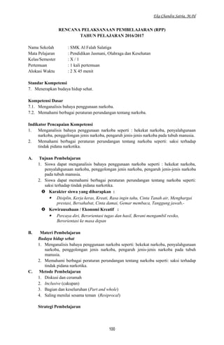 Eka Chandra Satria, M.Pd
RENCANA PELAKSANAAN PEMBELAJARAN (RPP)
TAHUN PELAJARAN 2016/2017
Nama Sekolah : SMK Al Falah Salatiga
Mata Pelajaran : Pendidikan Jasmani, Olahraga dan Kesehatan
Kelas/Semester : X / 1
Pertemuan : 1 kali pertemuan
Alokasi Waktu : 2 X 45 menit
Standar Kompetensi
7. Menerapkan budaya hidup sehat.
Kompetensi Dasar
7.1. Menganalisis bahaya penggunaan narkoba.
7.2. Memahami berbagai peraturan perundangan tentang narkoba.
Indikator Pencapaian Kompetensi
1. Menganalisis bahaya penggunaan narkoba seperti : hekekat narkoba, penyalahgunaan
narkoba, penggolongan jenis narkoba, pengaruh jenis-jenis narkoba pada tubuh manusia.
2. Memahami berbagai peraturan perundangan tentang narkoba seperti: saksi terhadap
tindak pidana narkotika.
A. Tujuan Pembelajaran
1. Siswa dapat menganalisis bahaya penggunaan narkoba seperti : hekekat narkoba,
penyalahgunaan narkoba, penggolongan jenis narkoba, pengaruh jenis-jenis narkoba
pada tubuh manusia.
2. Siswa dapat memahami berbagai peraturan perundangan tentang narkoba seperti:
saksi terhadap tindak pidana narkotika.
 Karakter siswa yang diharapkan :
 Disiplin, Kerja keras, Kreati, Rasa ingin tahu, Cinta Tanah air, Menghargai
prestasi, Bersahabat, Cinta damai, Gemar membaca, Tanggung jawab,-
 Kewirausahaan / Ekonomi Kreatif :
 Percaya diri, Berorientasi tugas dan hasil, Berani mengambil resiko,
Berorientasi ke masa depan
B. Materi Pembelajaran
Budaya hidup sehat
1. Menganalisis bahaya penggunaan narkoba seperti: hekekat narkoba, penyalahgunaan
narkoba, penggolongan jenis narkoba, pengaruh jenis-jenis narkoba pada tubuh
manusia.
2. Memahami berbagai peraturan perundangan tentang narkoba seperti: saksi terhadap
tindak pidana narkotika.
C. Metode Pembelajaran
1. Diskusi dan ceramah
2. Inclusive (cakupan)
3. Bagian dan keseluruhan (Part and whole)
4. Saling menilai sesama teman (Resiprocal)
Strategi Pembelajaran
100
 