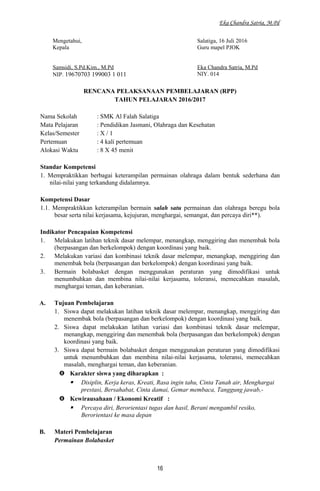 Eka Chandra Satria, M.Pd
Mengetahui,
Kepala
Samsidi, S.Pd.Kim., M.Pd
NIP. 19670703 199003 1 011
Salatiga, 16 Juli 2016
Guru mapel PJOK
Eka Chandra Satria, M.Pd
NIY. 014
RENCANA PELAKSANAAN PEMBELAJARAN (RPP)
TAHUN PELAJARAN 2016/2017
Nama Sekolah : SMK Al Falah Salatiga
Mata Pelajaran : Pendidikan Jasmani, Olahraga dan Kesehatan
Kelas/Semester : X / 1
Pertemuan : 4 kali pertemuan
Alokasi Waktu : 8 X 45 menit
Standar Kompetensi
1. Mempraktikkan berbagai keterampilan permainan olahraga dalam bentuk sederhana dan
nilai-nilai yang terkandung didalamnya.
Kompetensi Dasar
1.1. Mempraktikkan keterampilan bermain salah satu permainan dan olahraga beregu bola
besar serta nilai kerjasama, kejujuran, menghargai, semangat, dan percaya diri**).
Indikator Pencapaian Kompetensi
1. Melakukan latihan teknik dasar melempar, menangkap, menggiring dan menembak bola
(berpasangan dan berkelompok) dengan koordinasi yang baik.
2. Melakukan variasi dan kombinasi teknik dasar melempar, menangkap, menggiring dan
menembak bola (berpasangan dan berkelompok) dengan koordinasi yang baik.
3. Bermain bolabasket dengan menggunakan peraturan yang dimodifikasi untuk
menumbuhkan dan membina nilai-nilai kerjasama, toleransi, memecahkan masalah,
menghargai teman, dan keberanian.
A. Tujuan Pembelajaran
1. Siswa dapat melakukan latihan teknik dasar melempar, menangkap, menggiring dan
menembak bola (berpasangan dan berkelompok) dengan koordinasi yang baik.
2. Siswa dapat melakukan latihan variasi dan kombinasi teknik dasar melempar,
menangkap, menggiring dan menembak bola (berpasangan dan berkelompok) dengan
koordinasi yang baik.
3. Siswa dapat bermain bolabasket dengan menggunakan peraturan yang dimodifikasi
untuk menumbuhkan dan membina nilai-nilai kerjasama, toleransi, memecahkan
masalah, menghargai teman, dan keberanian.
 Karakter siswa yang diharapkan :
 Disiplin, Kerja keras, Kreati, Rasa ingin tahu, Cinta Tanah air, Menghargai
prestasi, Bersahabat, Cinta damai, Gemar membaca, Tanggung jawab,-
 Kewirausahaan / Ekonomi Kreatif :
 Percaya diri, Berorientasi tugas dan hasil, Berani mengambil resiko,
Berorientasi ke masa depan
B. Materi Pembelajaran
Permainan Bolabasket
16
 