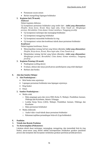 Eka Chandra Satria, M.Pd
• Pemanasan secara umum
• Berlari mengelilingi lapangan bolabasket
2. Kegiatan Inti (70 menit)
Elaborasi
Dalam kegiatan elaborasi,
Uji kompetensi permainan bolabasket yang terdiri dari : (nilai yang ditanamkan:
Disiplin, Kerja keras, Kreati, Rasa ingin tahu, Cinta Tanah air, Menghargai
prestasi, Bersahabat, Cinta damai, Gemar membaca, Tanggung jawab);
• Uji kompetensi melempar dan menangkap bolabasket
• Uji kompetensi menggiring bolabasket
• Uji kompetensi menembak bolabasket ke ring
• Uji kompetensi variasi dan kombinasi teknik dasar permainan bolabasket
Konfirmasi
Dalam kegiatan konfirmasi, Siswa:
• Menyimpulkan tentang hal-hal yang belum diketahui (nilai yang ditanamkan:
Disiplin, Kerja keras, Kreati, Rasa ingin tahu, Cinta Tanah air.);
• Menjelaskan tentang hal-hal yang belum diketahui. (nilai yang ditanamkan:
Menghargai prestasi, Bersahabat, Cinta damai, Gemar membaca, Tanggung
jawab,);
3. Kegiatan Penutup (10 menit)
• Pendinginan (colling down)
• Evaluasi, diskusi dan tanya-jawab proses pembelajaran yang telah dipelajari
• Berbaris dan berdoa
E. Alat dan Sumber Belajar
1. Alat Pembelajaran :
• Bola basket atau sejenisnya
• Lapangan permainan bolabasket atau lapangan sejenisnya
• Ring basket
• Peluit
2. Sumber Pembelajaran :
• Media cetak
o Buku pegangan guru dan siswa SMA Kelas X, Muhajir, Pendidikan Jasmani,
Olahraga dan Kesehatan, Jakarta: Erlangga.
o Lembar Kerja Siswa (LKS), Muhajir, Pendidikan Jasmani, Olahraga dan
Kesehatan
o Buku permainan bolabasket
• Media elektronik
o Audio/video visual teknik dasar permainan bolabasket
o Rekaman/cuplikan pertandingan bolavoli (Liga bolabasket)
F. Penilaian
1. Teknik dan Bentuk Penilaian
a. Tes Keterampilan (Psikomotor)
Lakukan teknik dasar melempar, menangkap, menggiring, dan menembak bola ke ring
basket, unsur-unsur yang dinilai adalah kesempurnaan melakukan gerakan (penilaian
proses) dan ketepatan dan kecepatan melakukan gerakan (penilaian produk/prestasi).
19
 