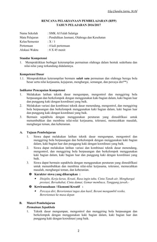 Eka Chandra Satria, M.Pd
RENCANA PELAKSANAAN PEMBELAJARAN (RPP)
TAHUN PELAJARAN 2016/2017
Nama Sekolah : SMK Al Falah Salatiga
Mata Pelajaran : Pendidikan Jasmani, Olahraga dan Kesehatan
Kelas/Semester : X / 1
Pertemuan : 4 kali pertemuan
Alokasi Waktu : 8 X 45 menit
Standar Kompetensi
1. Mempraktikkan berbagai keterampilan permainan olahraga dalam bentuk sederhana dan
nilai-nilai yang terkandung didalamnya.
Kompetensi Dasar
1.1. Mempraktikkan keterampilan bermain salah satu permainan dan olahraga beregu bola
besar serta nilai kerjasama, kejujuran, menghargai, semangat, dan percaya diri**).
Indikator Pencapaian Kompetensi
1. Melakukan latihan teknik dasar mengumpan, mengontrol dan menggiring bola
berpasangan dan berkelompok dengan menggunakan kaki bagian dalam, kaki bagian luar
dan punggung kaki dengan koordinasi yang baik.
2. Melakukan variasi dan kombinasi teknik dasar menendang, mengontrol, dan menggiring
bola berpasangan dan berkelompok menggunakan kaki bagian dalam, kaki bagian luar
dan punggung kaki dengan koordinasi yang baik.
3. Bermain sepakbola dengan menggunakan peraturan yang dimodifikasi untuk
menumbuhkan dan membina nilai-nilai kerjasama, toleransi, memecahkan masalah,
menghargai teman, dan keberanian.
A. Tujuan Pembelajaran
1. Siswa dapat melakukan latihan teknik dasar mengumpan, mengontrol dan
menggiring bola berpasangan dan berkelompok dengan menggunakan kaki bagian
dalam, kaki bagian luar dan punggung kaki dengan koordinasi yang baik.
2. Siswa dapat melakukan latihan variasi dan kombinasi teknik dasar menendang,
mengontrol, dan menggiring bola berpasangan dan berkelompok menggunakan
kaki bagian dalam, kaki bagian luar dan punggung kaki dengan koordinasi yang
baik.
3. Siswa dapat bermain sepakbola dengan menggunakan peraturan yang dimodifikasi
untuk menumbuhkan dan membina nilai-nilai kerjasama, toleransi, memecahkan
masalah, menghargai teman, dan keberanian.
 Karakter siswa yang diharapkan :
 Disiplin, Kerja keras, Kreati, Rasa ingin tahu, Cinta Tanah air, Menghargai
prestasi, Bersahabat, Cinta damai, Gemar membaca, Tanggung jawab,-
 Kewirausahaan / Ekonomi Kreatif :
 Percaya diri, Berorientasi tugas dan hasil, Berani mengambil resiko,
Berorientasi ke masa depan
B. Materi Pembelajaran
Permainan Sepakbola
1. Teknik dasar mengumpan, mengontrol dan menggiring bola berpasangan dan
berkelompok dengan menggunakan kaki bagian dalam, kaki bagian luar dan
punggung kaki dengan koordinasi yang baik.
2
 