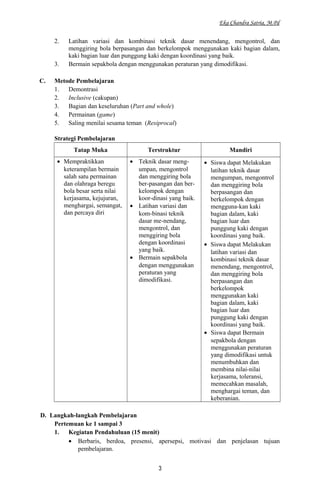 Eka Chandra Satria, M.Pd
2. Latihan variasi dan kombinasi teknik dasar menendang, mengontrol, dan
menggiring bola berpasangan dan berkelompok menggunakan kaki bagian dalam,
kaki bagian luar dan punggung kaki dengan koordinasi yang baik.
3. Bermain sepakbola dengan menggunakan peraturan yang dimodifikasi.
C. Metode Pembelajaran
1. Demontrasi
2. Inclusive (cakupan)
3. Bagian dan keseluruhan (Part and whole)
4. Permainan (game)
5. Saling menilai sesama teman (Resiprocal)
Strategi Pembelajaran
Tatap Muka Terstruktur Mandiri
• Mempraktikkan
keterampilan bermain
salah satu permainan
dan olahraga beregu
bola besar serta nilai
kerjasama, kejujuran,
menghargai, semangat,
dan percaya diri
• Teknik dasar meng-
umpan, mengontrol
dan menggiring bola
ber-pasangan dan ber-
kelompok dengan
koor-dinasi yang baik.
• Latihan variasi dan
kom-binasi teknik
dasar me-nendang,
mengontrol, dan
menggiring bola
dengan koordinasi
yang baik.
• Bermain sepakbola
dengan menggunakan
peraturan yang
dimodifikasi.
• Siswa dapat Melakukan
latihan teknik dasar
mengumpan, mengontrol
dan menggiring bola
berpasangan dan
berkelompok dengan
mengguna-kan kaki
bagian dalam, kaki
bagian luar dan
punggung kaki dengan
koordinasi yang baik.
• Siswa dapat Melakukan
latihan variasi dan
kombinasi teknik dasar
menendang, mengontrol,
dan menggiring bola
berpasangan dan
berkelompok
menggunakan kaki
bagian dalam, kaki
bagian luar dan
punggung kaki dengan
koordinasi yang baik.
• Siswa dapat Bermain
sepakbola dengan
menggunakan peraturan
yang dimodifikasi untuk
menumbuhkan dan
membina nilai-nilai
kerjasama, toleransi,
memecahkan masalah,
menghargai teman, dan
keberanian.
D. Langkah-langkah Pembelajaran
Pertemuan ke 1 sampai 3
1. Kegiatan Pendahuluan (15 menit)
• Berbaris, berdoa, presensi, apersepsi, motivasi dan penjelasan tujuan
pembelajaran.
3
 