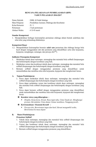 Eka Chandra Satria, M.Pd
RENCANA PELAKSANAAN PEMBELAJARAN (RPP)
TAHUN PELAJARAN 2016/2017
Nama Sekolah : SMK Al Falah Salatiga
Mata Pelajaran : Pendidikan Jasmani, Olahraga dan Kesehatan
Kelas/Semester : X / 1
Pertemuan : 3 kali pertemuan
Alokasi Waktu : 6 X 45 menit
Standar Kompetensi
1. Mempraktikkan berbagai keterampilan permainan olahraga dalam bentuk sederhana dan
nilai-nilai yang terkandung didalamnya.
Kompetensi Dasar
1.2. Mempraktikkan keterampilan bermain salah satu permainan dan olahraga beregu bola
kecil dengan menggunakan alat dan peraturan yang dimodifikasi serta nilai kerjasama,
kejujuran, menghargai, semangat, dan percaya diri**).
Indikator Pencapaian Kompetensi
1. Melakukan teknik dasar melempar, menangkap dan memukul bola softball (berpasangan
dan berkelompok) dengan koordinasi yang baik.
2. Melakukan variasi dan kombinasi teknik dasar melempar, menangkap dan memukul bola
softball (berpasangan dan berkelompok) dengan koordinasi yang baik.
3. Bermain softball dengan menggunakan peraturan yang dimodifikasi untuk
menumbuhkan dan membina nilai-nilai kerjasama, kejujuran dan menghormati lawan.
A. Tujuan Pembelajaran
1. Siswa dapat melakukan teknik dasar melempar, menangkap dan memukul bola
softball (berpasangan dan berkelompok) dengan koordinasi yang baik.
2. Siswa dapat melakukan variasi dan kombinasi teknik dasar melempar, menangkap
dan memukul bola softball (berpasangan dan berkelompok) dengan koordinasi yang
baik.
3. Siswa dapat bermain softball dengan menggunakan peraturan yang dimodifikasi
untuk menumbuhkan dan membina nilai-nilai kerjasama, kejujuran dan menghormati
lawan.
 Karakter siswa yang diharapkan :
 Disiplin, Kerja keras, Kreati, Rasa ingin tahu, Cinta Tanah air, Menghargai
prestasi, Bersahabat, Cinta damai, Gemar membaca, Tanggung jawab,-
 Kewirausahaan / Ekonomi Kreatif :
 Percaya diri, Berorientasi tugas dan hasil, Berani mengambil resiko,
Berorientasi ke masa depan
B. Materi Pembelajaran
Permainan Softball
1. Teknik dasar melempar, menangkap dan memukul bola softball (berpasangan dan
berkelompok) dengan koordinasi yang baik.
2. Variasi dan kombinasi teknik dasar melempar, menangkap dan memukul bola
softball (berpasangan dan berkelompok) dengan koordinasi yang baik.
3. Bermain softball dengan menggunakan peraturan yang dimodifikasi.
31
 