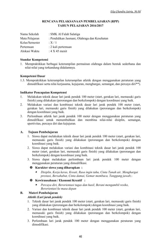 Eka Chandra Satria, M.Pd
RENCANA PELAKSANAAN PEMBELAJARAN (RPP)
TAHUN PELAJARAN 2016/2017
Nama Sekolah : SMK Al Falah Salatiga
Mata Pelajaran : Pendidikan Jasmani, Olahraga dan Kesehatan
Kelas/Semester : X / 1
Pertemuan : 2 kali pertemuan
Alokasi Waktu : 4 X 45 menit
Standar Kompetensi
1. Mempraktikkan berbagai keterampilan permainan olahraga dalam bentuk sederhana dan
nilai-nilai yang terkandung didalamnya.
Kompetensi Dasar
1.3. Mempraktikkan keterampilan keterampilan atletik dengan menggunakan peraturan yang
dimodifikasi serta nilai kerjasama, kejujuran, menghargai, semangat, dan percaya diri**).
Indikator Pencapaian Kompetensi
1. Melakukan teknik dasar lari jarak pendek 100 meter (start, gerakan lari, memasuki garis
finish) yang dilakukan (perorangan dan berkelompok) dengan koordinasi yang baik.
2. Melakukan variasi dan kombinasi teknik dasar lari jarak pendek 100 meter (start,
gerakan lari, memasuki garis finish) yang dilakukan (perorangan dan berkelompok)
dengan koordinasi yang baik.
3. Perlombaan atletik lari jarak pendek 100 meter dengan menggunakan peraturan yang
dimodifikasi untuk menumbuhkan dan membina nilai-nilai disiplin, semangat,
sportivitas, percaya diri dan kejujuran.
A. Tujuan Pembelajaran
1. Siswa dapat melakukan teknik dasar lari jarak pendek 100 meter (start, gerakan lari,
memasuki garis finish) yang dilakukan (perorangan dan berkelompok) dengan
koordinasi yang baik.
2. Siswa dapat melakukan variasi dan kombinasi teknik dasar lari jarak pendek 100
meter (start, gerakan lari, memasuki garis finish) yang dilakukan (perorangan dan
berkelompok) dengan koordinasi yang baik.
3. Siswa dapat melakukan perlombaan lari jarak pendek 100 meter dengan
menggunakan peraturan yang dimodifikasi.
 Karakter siswa yang diharapkan :
 Disiplin, Kerja keras, Kreati, Rasa ingin tahu, Cinta Tanah air, Menghargai
prestasi, Bersahabat, Cinta damai, Gemar membaca, Tanggung jawab,-
 Kewirausahaan / Ekonomi Kreatif :
 Percaya diri, Berorientasi tugas dan hasil, Berani mengambil resiko,
Berorientasi ke masa depan
B. Materi Pembelajaran
Atletik (Lari jarak pendek)
1. Teknik dasar lari jarak pendek 100 meter (start, gerakan lari, memasuki garis finish)
yang dilakukan (perorangan dan berkelompok) dengan koordinasi yang baik.
2. Variasi dan kombinasi teknik dasar lari jarak pendek 100 meter (start, gerakan lari,
memasuki garis finish) yang dilakukan (perorangan dan berkelompok) dengan
koordinasi yang baik.
3. Perlombaan lari jarak pendek 100 meter dengan menggunakan peraturan yang
dimodifikasi.
46
 