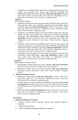 Eka Chandra Satria, M.Pd
• Penjelasan cara melakukan latihan teknik dasar lari jarak pendek 100 meter (start,
gerakan lari, memasuki garis finish) yang dilakukan (perorangan dan
berkelompok) dengan koordinasi yang baik. (nilai yang ditanamkan: Disiplin,
Kerja keras, Kreati, Rasa ingin tahu, Cinta Tanah air, Menghargai prestasi,
Bersahabat, Cinta damai, Gemar membaca, Tanggung jawab);
Elaborasi
Dalam kegiatan elaborasi,
• Melakukan latihan teknik dasar lari jarak pendek 100 meter (start, gerakan lari,
memasuki garis finish) yang dilakukan (perorangan dan berkelompok) dengan
koordinasi yang baik. (nilai yang ditanamkan: Disiplin, Kerja keras, Kreati,
Rasa ingin tahu, Cinta Tanah air, Menghargai prestasi, Bersahabat, Cinta
damai, Gemar membaca, Tanggung jawab);
• Penjelasan cara melakukan latihan variasi dan kombinasi teknik dasar lari jarak
pendek 100 meter (start, gerakan lari, memasuki garis finish) yang dilakukan
(perorangan dan berkelompok) dengan koordinasi yang baik. (nilai yang
ditanamkan: Disiplin, Kerja keras, Kreati, Rasa ingin tahu, Cinta Tanah air,
Menghargai prestasi, Bersahabat, Cinta damai, Gemar membaca, Tanggung
jawab);
• Melakukan latihan variasi dan kombinasi teknik dasar lari jarak pendek 100
meter (start, gerakan lari, memasuki garis finish) yang dilakukan (perorangan dan
berkelompok) dengan koordinasi yang baik. (nilai yang ditanamkan: Disiplin,
Kerja keras, Kreati, Rasa ingin tahu, Cinta Tanah air, Menghargai prestasi,
Bersahabat, Cinta damai, Gemar membaca, Tanggung jawab);
• Perlombaan lari jarak pendek 100 meter dengan menggunakan peraturan yang
dimodifikasi secara berkelompok. (nilai yang ditanamkan: Disiplin, Kerja
keras, Kreati, Rasa ingin tahu, Cinta Tanah air, Menghargai prestasi,
Bersahabat, Cinta damai, Gemar membaca, Tanggung jawab);
Konfirmasi
Dalam kegiatan konfirmasi, Siswa:
• Menyimpulkan tentang hal-hal yang belum diketahui (nilai yang ditanamkan:
Disiplin, Kerja keras, Kreati, Rasa ingin tahu, Cinta Tanah air.);
• Menjelaskan tentang hal-hal yang belum diketahui. (nilai yang ditanamkan:
Menghargai prestasi, Bersahabat, Cinta damai, Gemar membaca, Tanggung
jawab,);
3. Kegiatan Penutup (10 menit)
• Pendinginan (colling down) (nilai yang ditanamkan: Disiplin, Kerja keras,
Kreati, Rasa ingin tahu, Cinta Tanah air, Menghargai prestasi, Bersahabat,
Cinta damai, Gemar membaca, Tanggung jawab);
• Evaluasi, diskusi dan tanya-jawab proses pembelajaran yang telah dipelajari (nilai
yang ditanamkan: Disiplin, Kerja keras, Kreati, Rasa ingin tahu, Cinta Tanah
air, Menghargai prestasi, Bersahabat, Cinta damai, Gemar membaca, Tanggung
jawab);
• Berbaris dan berdoa. (nilai yang ditanamkan: Disiplin, Kerja keras, Kreati, Rasa
ingin tahu, Cinta Tanah air, Menghargai prestasi, Bersahabat, Cinta damai,
Gemar membaca, Tanggung jawab);
Pertemuan 2
1. Kegiatan Pendahuluan (10 menit)
• Berbaris, berdoa, presensi, apersepsi, motivasi dan penjelasan tujuan uji
kompetensi.
• Pemanasan secara umum
• Berlari mengelilingi lapangan sepakbola atau sejenisnya
48
 