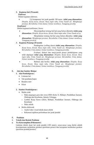 Eka Chandra Satria, M.Pd
2. Kegiatan Inti (70 menit)
Elaborasi
Dalam kegiatan elaborasi,
• Uji kompetensi lari jarak pendek 100 meter (nilai yang ditanamkan:
Disiplin, Kerja keras, Kreati, Rasa ingin tahu, Cinta Tanah air, Menghargai
prestasi, Bersahabat, Cinta damai, Gemar membaca, Tanggung jawab);
Konfirmasi
Dalam kegiatan konfirmasi, Siswa:
• Menyimpulkan tentang hal-hal yang belum diketahui (nilai yang
ditanamkan: Disiplin, Kerja keras, Kreati, Rasa ingin tahu, Cinta Tanah air.);
• Menjelaskan tentang hal-hal yang belum diketahui. (nilai yang
ditanamkan: Menghargai prestasi, Bersahabat, Cinta damai, Gemar membaca,
Tanggung jawab,);
3. Kegiatan Penutup (10 menit)
• Pendinginan (colling down) (nilai yang ditanamkan: Disiplin,
Kerja keras, Kreati, Rasa ingin tahu, Cinta Tanah air, Menghargai prestasi,
Bersahabat, Cinta damai, Gemar membaca, Tanggung jawab);
• Evaluasi, diskusi dan tanya-jawab proses pembelajaran yang
telah dipelajari (nilai yang ditanamkan: Disiplin, Kerja keras, Kreati, Rasa
ingin tahu, Cinta Tanah air, Menghargai prestasi, Bersahabat, Cinta damai,
Gemar membaca, Tanggung jawab);
• Berbaris dan berdoa. (nilai yang ditanamkan: Disiplin, Kerja
keras, Kreati, Rasa ingin tahu, Cinta Tanah air, Menghargai prestasi,
Bersahabat, Cinta damai, Gemar membaca, Tanggung jawab);
E. Alat dan Sumber Belajar
1. Alat Pembelajaran :
• Lintasan lari
• Tali pembatas/kapur
• Bendera start
• Peluit
2. Sumber Pembelajaran :
• Media cetak
o Buku pegangan guru dan siswa SMA Kelas X, Muhajir, Pendidikan Jasmani,
Olahraga dan Kesehatan, Jakarta: Erlangga.
o Lembar Kerja Siswa (LKS), Muhajir, Pendidikan Jasmani, Olahraga dan
Kesehatan
o Buku atletik
• Media elektronik
o Audio/video visual teknik dasar atletik
o Rekaman/cuplikan perlombaan lari jarak pendek
F. Penilaian
1. Teknik dan Bentuk Penilaian
a. Tes Keterampilan (Psikomotor)
Lakukan teknik dasar lari jarak pendek (100 meter), unsur-unsur yang dinilai adalah
kesempurnaan melakukan gerakan (penilaian proses) dan kecepatan melakukan gerakan
(penilaian produk/prestasi).
49
 