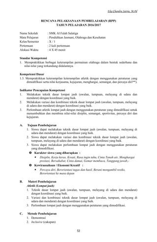 Eka Chandra Satria, M.Pd
RENCANA PELAKSANAAN PEMBELAJARAN (RPP)
TAHUN PELAJARAN 2016/2017
Nama Sekolah : SMK Al Falah Salatiga
Mata Pelajaran : Pendidikan Jasmani, Olahraga dan Kesehatan
Kelas/Semester : X / 1
Pertemuan : 2 kali pertemuan
Alokasi Waktu : 4 X 45 menit
Standar Kompetensi
1. Mempraktikkan berbagai keterampilan permainan olahraga dalam bentuk sederhana dan
nilai-nilai yang terkandung didalamnya.
Kompetensi Dasar
1.3. Mempraktikkan keterampilan keterampilan atletik dengan menggunakan peraturan yang
dimodifikasi serta nilai kerjasama, kejujuran, menghargai, semangat, dan percaya diri**).
Indikator Pencapaian Kompetensi
1. Melakukan teknik dasar lompat jauh (awalan, tumpuan, melayang di udara dan
mendarat) dengan koordinasi yang baik.
2. Melakukan variasi dan kombinasi teknik dasar lompat jauh (awalan, tumpuan, melayang
di udara dan mendarat) dengan koordinasi yang baik.
3. Perlombaan atletik lompat jauh dengan menggunakan peraturan yang dimodifikasi untuk
menumbuhkan dan membina nilai-nilai disiplin, semangat, sportivitas, percaya diri dan
kejujuran.
A. Tujuan Pembelajaran
1. Siswa dapat melakukan teknik dasar lompat jauh (awalan, tumpuan, melayang di
udara dan mendarat) dengan koordinasi yang baik.
2. Siswa dapat melakukan variasi dan kombinasi teknik dasar lompat jauh (awalan,
tumpuan, melayang di udara dan mendarat) dengan koordinasi yang baik.
3. Siswa dapat melakukan perlombaan lompat jauh dengan menggunakan peraturan
yang dimodifikasi.
 Karakter siswa yang diharapkan :
 Disiplin, Kerja keras, Kreati, Rasa ingin tahu, Cinta Tanah air, Menghargai
prestasi, Bersahabat, Cinta damai, Gemar membaca, Tanggung jawab,-
 Kewirausahaan / Ekonomi Kreatif :
 Percaya diri, Berorientasi tugas dan hasil, Berani mengambil resiko,
Berorientasi ke masa depan
B. Materi Pembelajaran
Atletik (Lompat jauh)
1. Teknik dasar lompat jauh (awalan, tumpuan, melayang di udara dan mendarat)
dengan koordinasi yang baik.
2. Variasi dan kombinasi teknik dasar lompat jauh (awalan, tumpuan, melayang di
udara dan mendarat) dengan koordinasi yang baik.
3. Perlombaan lompat jauh dengan menggunakan peraturan yang dimodifikasi.
C. Metode Pembelajaran
1. Demontrasi
2. Inclusive (cakupan)
53
 