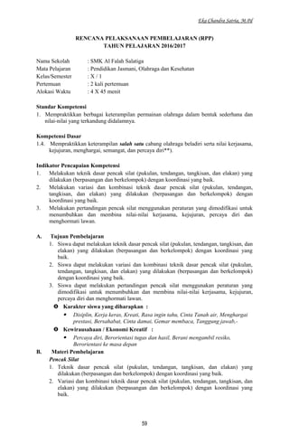 Eka Chandra Satria, M.Pd
RENCANA PELAKSANAAN PEMBELAJARAN (RPP)
TAHUN PELAJARAN 2016/2017
Nama Sekolah : SMK Al Falah Salatiga
Mata Pelajaran : Pendidikan Jasmani, Olahraga dan Kesehatan
Kelas/Semester : X / 1
Pertemuan : 2 kali pertemuan
Alokasi Waktu : 4 X 45 menit
Standar Kompetensi
1. Mempraktikkan berbagai keterampilan permainan olahraga dalam bentuk sederhana dan
nilai-nilai yang terkandung didalamnya.
Kompetensi Dasar
1.4. Mempraktikkan keterampilan salah satu cabang olahraga beladiri serta nilai kerjasama,
kejujuran, menghargai, semangat, dan percaya diri**).
Indikator Pencapaian Kompetensi
1. Melakukan teknik dasar pencak silat (pukulan, tendangan, tangkisan, dan elakan) yang
dilakukan (berpasangan dan berkelompok) dengan koordinasi yang baik.
2. Melakukan variasi dan kombinasi teknik dasar pencak silat (pukulan, tendangan,
tangkisan, dan elakan) yang dilakukan (berpasangan dan berkelompok) dengan
koordinasi yang baik.
3. Melakukan pertandingan pencak silat menggunakan peraturan yang dimodifikasi untuk
menumbuhkan dan membina nilai-nilai kerjasama, kejujuran, percaya diri dan
menghormati lawan.
A. Tujuan Pembelajaran
1. Siswa dapat melakukan teknik dasar pencak silat (pukulan, tendangan, tangkisan, dan
elakan) yang dilakukan (berpasangan dan berkelompok) dengan koordinasi yang
baik.
2. Siswa dapat melakukan variasi dan kombinasi teknik dasar pencak silat (pukulan,
tendangan, tangkisan, dan elakan) yang dilakukan (berpasangan dan berkelompok)
dengan koordinasi yang baik.
3. Siswa dapat melakukan pertandingan pencak silat menggunakan peraturan yang
dimodifikasi untuk menumbuhkan dan membina nilai-nilai kerjasama, kejujuran,
percaya diri dan menghormati lawan.
 Karakter siswa yang diharapkan :
 Disiplin, Kerja keras, Kreati, Rasa ingin tahu, Cinta Tanah air, Menghargai
prestasi, Bersahabat, Cinta damai, Gemar membaca, Tanggung jawab,-
 Kewirausahaan / Ekonomi Kreatif :
 Percaya diri, Berorientasi tugas dan hasil, Berani mengambil resiko,
Berorientasi ke masa depan
B. Materi Pembelajaran
Pencak Silat
1. Teknik dasar pencak silat (pukulan, tendangan, tangkisan, dan elakan) yang
dilakukan (berpasangan dan berkelompok) dengan koordinasi yang baik.
2. Variasi dan kombinasi teknik dasar pencak silat (pukulan, tendangan, tangkisan, dan
elakan) yang dilakukan (berpasangan dan berkelompok) dengan koordinasi yang
baik.
59
 
