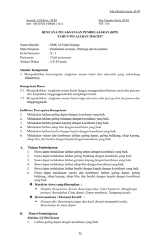 Eka Chandra Satria, M.Pd
Samsidi, S.Pd.Kim., M.Pd
NIP. 19670703 199003 1 011
Eka Chandra Satria, M.Pd
NIY. 014
RENCANA PELAKSANAAN PEMBELAJARAN (RPP)
TAHUN PELAJARAN 2016/2017
Nama Sekolah : SMK Al Falah Salatiga
Mata Pelajaran : Pendidikan Jasmani, Olahraga dan Kesehatan
Kelas/Semester : X / 1
Pertemuan : 2 kali pertemuan
Alokasi Waktu : 4 X 45 menit
Standar Kompetensi
3. Mempraktikkan keterampilan rangkaian senam lantai dan nilai-nilai yang terkandung
didalamnya.
Kompetensi Dasar
3.1. Mempraktikkan rangkaian senam lantai dengan menggunakan bantuan serta nilai percaya
diri, kerjasama, tanggungjawab dan menghargai teman.
3.2. Mempraktikkan rangkaian senam lantai tanpa alat serta nilai percaya diri, kerjasama dan
tanggungjawab.
Indikator Pencapaian Kompetensi
1. Melakukan latihan guling depan dengan koordinasi yang baik.
2. Melakukan latihan guling belakang dengan koordinasi yang baik.
3. Melakukan latihan gerakan kayang dengan koordinasi yang baik.
4. Melakukan latihan sikap lilin dengan koordinasi yang baik.
5. Melakukan latihan berdiri dengan kepala dengan koordinasi yang baik.
6. Melakukan variasi dan kombinasi latihan guling depan, guling belakang, sikap kayang,
sikap lilin, dan berdiri dengan kepala dengan koordinasi yang baik.
A. Tujuan Pembelajaran
1. Siswa dapat melakukan latihan guling depan dengan koordinasi yang baik.
2. Siswa dapat melakukan latihan guling belakang dengan koordinasi yang baik.
3. Siswa dapat melakukan latihan gerakan kayang dengan koordinasi yang baik.
4. Siswa dapat melakukan latihan sikap lilin dengan koordinasi yang baik.
5. Siswa dapat melakukan latihan berdiri dengan kepala dengan koordinasi yang baik.
6. Siswa dapat melakukan variasi dan kombinasi latihan guling depan, guling
belakang, sikap kayang, sikap lilin, dan berdiri dengan kepala dengan koordinasi
yang baik.
 Karakter siswa yang diharapkan :
 Disiplin, Kerja keras, Kreati, Rasa ingin tahu, Cinta Tanah air, Menghargai
prestasi, Bersahabat, Cinta damai, Gemar membaca, Tanggung jawab,-
 Kewirausahaan / Ekonomi Kreatif :
 Percaya diri, Berorientasi tugas dan hasil, Berani mengambil resiko,
Berorientasi ke masa depan
B. Materi Pembelajaran
Aktivitas Uji Diri/Senam
1. Latihan guling depan dengan koordinasi yang baik.
73
 
