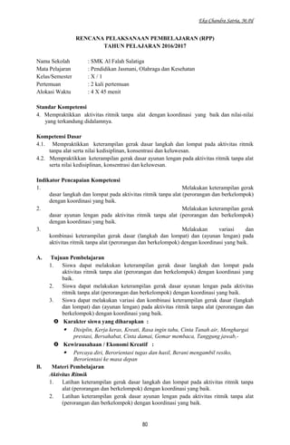 Eka Chandra Satria, M.Pd
RENCANA PELAKSANAAN PEMBELAJARAN (RPP)
TAHUN PELAJARAN 2016/2017
Nama Sekolah : SMK Al Falah Salatiga
Mata Pelajaran : Pendidikan Jasmani, Olahraga dan Kesehatan
Kelas/Semester : X / 1
Pertemuan : 2 kali pertemuan
Alokasi Waktu : 4 X 45 menit
Standar Kompetensi
4. Mempraktikkan aktivitas ritmik tanpa alat dengan koordinasi yang baik dan nilai-nilai
yang terkandung didalamnya.
Kompetensi Dasar
4.1. Mempraktikkan keterampilan gerak dasar langkah dan lompat pada aktivitas ritmik
tanpa alat serta nilai kedisiplinan, konsentrasi dan keluwesan.
4.2. Mempraktikkan keterampilan gerak dasar ayunan lengan pada aktivitas ritmik tanpa alat
serta nilai kedisiplinan, konsentrasi dan keluwesan.
Indikator Pencapaian Kompetensi
1. Melakukan keterampilan gerak
dasar langkah dan lompat pada aktivitas ritmik tanpa alat (perorangan dan berkelompok)
dengan koordinasi yang baik.
2. Melakukan keterampilan gerak
dasar ayunan lengan pada aktivitas ritmik tanpa alat (perorangan dan berkelompok)
dengan koordinasi yang baik.
3. Melakukan variasi dan
kombinasi keterampilan gerak dasar (langkah dan lompat) dan (ayunan lengan) pada
aktivitas ritmik tanpa alat (perorangan dan berkelompok) dengan koordinasi yang baik.
A. Tujuan Pembelajaran
1. Siswa dapat melakukan keterampilan gerak dasar langkah dan lompat pada
aktivitas ritmik tanpa alat (perorangan dan berkelompok) dengan koordinasi yang
baik.
2. Siswa dapat melakukan keterampilan gerak dasar ayunan lengan pada aktivitas
ritmik tanpa alat (perorangan dan berkelompok) dengan koordinasi yang baik.
3. Siswa dapat melakukan variasi dan kombinasi keterampilan gerak dasar (langkah
dan lompat) dan (ayunan lengan) pada aktivitas ritmik tanpa alat (perorangan dan
berkelompok) dengan koordinasi yang baik.
 Karakter siswa yang diharapkan :
 Disiplin, Kerja keras, Kreati, Rasa ingin tahu, Cinta Tanah air, Menghargai
prestasi, Bersahabat, Cinta damai, Gemar membaca, Tanggung jawab,-
 Kewirausahaan / Ekonomi Kreatif :
 Percaya diri, Berorientasi tugas dan hasil, Berani mengambil resiko,
Berorientasi ke masa depan
B. Materi Pembelajaran
Aktivitas Ritmik
1. Latihan keterampilan gerak dasar langkah dan lompat pada aktivitas ritmik tanpa
alat (perorangan dan berkelompok) dengan koordinasi yang baik.
2. Latihan keterampilan gerak dasar ayunan lengan pada aktivitas ritmik tanpa alat
(perorangan dan berkelompok) dengan koordinasi yang baik.
80
 