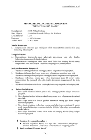 Eka Chandra Satria, M.Pd
RENCANA PELAKSANAAN PEMBELAJARAN (RPP)
TAHUN PELAJARAN 2016/2017
Nama Sekolah : SMK Al Falah Salatiga
Mata Pelajaran : Pendidikan Jasmani, Olahraga dan Kesehatan
Kelas/Semester : X / 1
Pertemuan : 4 kali pertemuan
Alokasi Waktu : 8 X 45 menit
Standar Kompetensi
5. Mempraktikkan salah satu gaya renang dan loncat indah sederhana dan nilai-nilai yang
terkandung didalamnya*)
Kompetensi Dasar
5.1. Mempraktikkan keterampilan dasar salah satu gaya renang serta nilai disiplin,
keberanian, tanggungjawab, dan kerja keras.
5.2. Mempraktikkan keterampilan teknik dasar loncat indah dari samping kolam renang
dengan teknik serta nilai disiplin, keberanian, tanggungjawab, dan kerja keras.
Indikator Pencapaian Kompetensi
1. Melakukan latihan gerakan kaki renang gaya bebas dengan koordinasi yang baik.
2. Melakukan latihan gerakan lengan renang gaya bebas dengan koordinasi yang baik.
3. Melakukan latihan gerakan pernapasan renang gaya bebas dengan koordinasi yang baik.
4. Melakukan perlombaan renang gaya bebas (menempuh jarak 50 meter) untuk
menumbuhkan dan memupuk nilai-nilai disiplin, keberanian, tanggungjawab dan kerja
keras.
5. Melakukan latihan loncat indah dari samping kolam renang dengan koordinasi yang baik.
A. Tujuan Pembelajaran
1. Siswa dapat melakukan latihan gerakan kaki renang gaya bebas dengan koordinasi
yang baik.
2. Siswa dapat melakukan latihan gerakan lengan renang gaya bebas dengan koordinasi
yang baik.
3. Siswa dapat melakukan latihan gerakan pernapasan renang gaya bebas dengan
koordinasi yang baik.
4. Siswa dapat melakukan perlombaan renang gaya bebas (menempuh jarak 50 meter)
untuk menumbuhkan dan memupuk nilai-nilai disiplin, keberanian, tanggungjawab
dan kerja keras.
5. Siswa dapat melakukan latihan loncat indah dari samping kolam renang dengan
koordinasi yang baik.
 Karakter siswa yang diharapkan :
 Disiplin, Kerja keras, Kreati, Rasa ingin tahu, Cinta Tanah air, Menghargai
prestasi, Bersahabat, Cinta damai, Gemar membaca, Tanggung jawab,-
 Kewirausahaan / Ekonomi Kreatif :
86
 