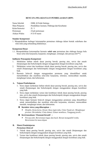 Eka Chandra Satria, M.Pd
RENCANA PELAKSANAAN PEMBELAJARAN (RPP)
Nama Sekolah : SMK Al Falah Salatiga
Mata Pelajaran : Pendidikan Jasmani, Olahraga dan Kesehatan
Kelas/Semester : X / 1
Pertemuan : 4 kali pertemuan
Alokasi Waktu : 8 X 45 menit
Standar Kompetensi
1. Mempraktikkan berbagai keterampilan permainan olahraga dalam bentuk sederhana dan
nilai-nilai yang terkandung didalamnya.
Kompetensi Dasar
1.1. Mempraktikkan keterampilan bermain salah satu permainan dan olahraga beregu bola
besar serta nilai kerjasama, kejujuran, menghargai, semangat, dan percaya diri**).
Indikator Pencapaian Kompetensi
1. Melakukan latihan teknik dasar passing bawah, passing atas, servis dan smash
(berpasangan dan berkelompok) dengan menggunakan dengan koordinasi yang baik.
2. Melakukan variasi dan kombinasi teknik dasar passing bawah, passing atas, servis dan
smash (berpasangan dan berkelompok) dengan menggunakan dengan koordinasi yang
baik.
3. Bermain bolavoli dengan menggunakan peraturan yang dimodifikasi untuk
menumbuhkan dan membina nilai-nilai kerjasama, toleransi, memecahkan masalah,
menghargai teman, dan keberanian.
A. Tujuan Pembelajaran
1. Siswa dapat melakukan latihan teknik dasar passing bawah, passing atas, servis dan
smash (berpasangan dan berkelompok) dengan menggunakan dengan koordinasi
yang baik.
2. Siswa dapat melakukan variasi dan kombinasi teknik dasar passing bawah, passing
atas, servis dan smash (berpasangan dan berkelompok) dengan menggunakan dengan
koordinasi yang baik.
3. Siswa dapat bermain bolavoli dengan menggunakan peraturan yang dimodifikasi
untuk menumbuhkan dan membina nilai-nilai kerjasama, toleransi, memecahkan
masalah, menghargai teman, dan keberanian.
 Karakter siswa yang diharapkan :
 Disiplin, Kerja keras, Kreati, Rasa ingin tahu, Cinta Tanah air, Menghargai
prestasi, Bersahabat, Cinta damai, Gemar membaca, Tanggung jawab,-
 Kewirausahaan / Ekonomi Kreatif :
 Percaya diri, Berorientasi tugas dan hasil, Berani mengambil resiko,
Berorientasi ke masa depan
B. Materi Pembelajaran
Permainan Bolavoli
1. Teknik dasar passing bawah, passing atas, servis dan smash (berpasangan dan
berkelompok) dengan menggunakan dengan koordinasi yang baik.
2. Variasi dan kombinasi teknik dasar passing bawah, passing atas, servis dan smash
(berpasangan dan berkelompok) dengan menggunakan dengan koordinasi yang baik.
9
 