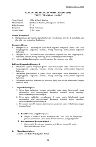 Eka Chandra Satria, M.Pd
RENCANA PELAKSANAAN PEMBELAJARAN (RPP)
TAHUN PELAJARAN 2016/2017
Nama Sekolah : SMK Al Falah Salatiga
Mata Pelajaran : Pendidikan Jasmani, Olahraga dan Kesehatan
Kelas/Semester : X / 1
Pertemuan : 1 kali pertemuan
Alokasi Waktu : 2 X 45 menit
Standar Kompetensi
6. Mempraktikkan perencanaan penjelajahan dan penyelamatan aktivitas di alam bebas dan
nilai-nilai yang terkandung didalamnya.
Kompetensi Dasar
6.1. Mempraktikkan keterampilan dasar-dasar kegiatan menjelajah pantai serta nilai
tanggungjawab, kerjasama, toleransi, tolong menolong, melaksanakan keputusan
kelompok.
6.2. Mempraktikkan keterampilan dasar penyelamatan di pantai serta nilai tanggungjawab,
kerjasama, toleransi, tolong menolong, melaksanakan keputusan kelompok.
6.3. Mempraktikkan keterampilan memilih makanan dan minuman yang sehat.
Indikator Pencapaian Kompetensi
1. Melakukan kegiatan menjelajah pantai secara berkelompok untuk menanamkan nilai
tanggungjawab, kerjasama, toleransi, tolong menolong, melaksanakan keputusan
kelompok.
2. Melakukan penyelamatan di pantai secara berkelompok untuk menanamkan nilai
tanggungjawab, kerjasama, toleransi, tolong menolong, melaksanakan keputusan
kelompok.
3. Melakukan pemilihan makanan dan minuman yang sehat secara berkelompok dengan
tepat dan benar.
A. Tujuan Pembelajaran
1. Siswa dapat melakukan kegiatan menjelajah pantai secara berkelompok untuk
menanamkan nilai tanggungjawab, kerjasama, toleransi, tolong menolong,
melaksanakan keputusan kelompok.
2. Siswa dapat melakukan penyelamatan di pantai secara berkelompok untuk
menanamkan nilai tanggungjawab, kerjasama, toleransi, tolong menolong,
melaksanakan keputusan kelompok.
3. Siswa dapat memilih makanan dan minuman yang sehat secara berkelompok dengan
tepat dan benar.
 Karakter siswa yang diharapkan :
 Disiplin, Kerja keras, Kreati, Rasa ingin tahu, Cinta Tanah air, Menghargai
prestasi, Bersahabat, Cinta damai, Gemar membaca, Tanggung jawab,-
 Kewirausahaan / Ekonomi Kreatif :
 Percaya diri, Berorientasi tugas dan hasil, Berani mengambil resiko,
Berorientasi ke masa depan
B. Materi Pembelajaran
Aktivitas Luar Kelas/Penjelajahan Pantai
94
 