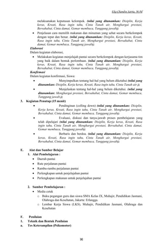 Eka Chandra Satria, M.Pd
melaksanakan keputusan kelompok. (nilai yang ditanamkan: Disiplin, Kerja
keras, Kreati, Rasa ingin tahu, Cinta Tanah air, Menghargai prestasi,
Bersahabat, Cinta damai, Gemar membaca, Tanggung jawab);
• Penjelasan cara memilih makanan dan minuman yang sehat secara berkelompok
dengan tepat dan benar. (nilai yang ditanamkan: Disiplin, Kerja keras, Kreati,
Rasa ingin tahu, Cinta Tanah air, Menghargai prestasi, Bersahabat, Cinta
damai, Gemar membaca, Tanggung jawab);
Elaborasi
Dalam kegiatan elaborasi,
• Melakukan kegiatan menjelajah pantai secara berkelompok dengan kerjasama tim
yang baik dalam bentuk perlombaan. (nilai yang ditanamkan: Disiplin, Kerja
keras, Kreati, Rasa ingin tahu, Cinta Tanah air, Menghargai prestasi,
Bersahabat, Cinta damai, Gemar membaca, Tanggung jawab);
Konfirmasi
Dalam kegiatan konfirmasi, Siswa:
• Menyimpulkan tentang hal-hal yang belum diketahui (nilai yang
ditanamkan: Disiplin, Kerja keras, Kreati, Rasa ingin tahu, Cinta Tanah air.);
• Menjelaskan tentang hal-hal yang belum diketahui. (nilai yang
ditanamkan: Menghargai prestasi, Bersahabat, Cinta damai, Gemar membaca,
Tanggung jawab,);
3. Kegiatan Penutup (15 menit)
• Pendinginan (colling down) (nilai yang ditanamkan: Disiplin,
Kerja keras, Kreati, Rasa ingin tahu, Cinta Tanah air, Menghargai prestasi,
Bersahabat, Cinta damai, Gemar membaca, Tanggung jawab);
• Evaluasi, diskusi dan tanya-jawab proses pembelajaran yang
telah dipelajari (nilai yang ditanamkan: Disiplin, Kerja keras, Kreati, Rasa
ingin tahu, Cinta Tanah air, Menghargai prestasi, Bersahabat, Cinta damai,
Gemar membaca, Tanggung jawab);
• Berbaris dan berdoa. (nilai yang ditanamkan: Disiplin, Kerja
keras, Kreati, Rasa ingin tahu, Cinta Tanah air, Menghargai prestasi,
Bersahabat, Cinta damai, Gemar membaca, Tanggung jawab);
E. Alat dan Sumber Belajar
1. Alat Pembelajaran :
• Daerah pantai
• Rute perjalanan pantai
• Rambu-rambu perjalanan pantai
• Perlengkapan untuk penjelajahan pantai
• Perlengkapan makanan untuk penjelajahan pantai
2. Sumber Pembelajaran :
• Media cetak
o Buku pegangan guru dan siswa SMA Kelas IX, Muhajir, Pendidikan Jasmani,
Olahraga dan Kesehatan, Jakarta: Erlangga.
o Lembar Kerja Siswa (LKS), Muhajir, Pendidikan Jasmani, Olahraga dan
Kesehatan
F. Penilaian
1. Teknik dan Bentuk Penilaian
a. Tes Keterampilan (Psikomotor)
96
 