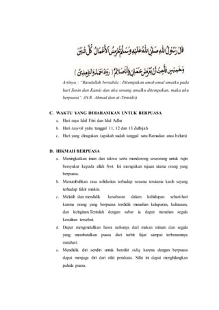 Artinya : “Rasulullah bersabda : Ditempakan amal-amal umatku pada
hari Senin dan Kamis dan aku senang amalku ditempakan, maka aku
berpuasa”. (H.R. Ahmad dan at-Tirmidzi)
C. WAKTU YANG DIHARAMKAN UNTUK BERPUASA
a. Hari raya Idul Fitri dan Idul Adha
b. Hari tasyrik yaitu tanggal 11, 12 dan 13 Zulhijah
c. Hari yang diragukan (apakah sudah tanggal satu Ramadan atau belum)
D. HIKMAH BERPUASA
a. Meningkatkan iman dan takwa serta mendorong seseorang untuk rajin
bersyukur kepada allah Swt. Ini merupakan tujuan utama orang yang
berpuasa.
b. Menumbuhkan rasa solidaritas terhadap sesama terutama kasih sayang
terhadap fakir miskin.
c. Melatih dan mendidik kesabaran dalam kehidupan sehari-hari
karena orang yang berpuasa terdidik menahan kelaparan, kehausan,
dan keinginan.Tentulah dengan sabar ia dapat menahan segala
kesulitan tersebut.
d. Dapat mengendalikan hawa nafsunya dari makan minum dan segala
yang membatalkan puasa dari terbit fajar sampai terbenamnya
matahari.
e. Mendidik diri sendiri untuk bersifat sidiq karena dengan berpuasa
dapat menjaga diri dari sifat pendusta. Sifat ini dapat menghilangkan
pahala puasa.
 
