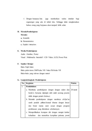 f. Dengan berpuasa kita juga memberikan waktu istirahat bagi
organorgan yang ada di tubuh kita. Sehingga tidak mengherankan
bahwa orang yang berpuasa akan menjadi lebih sehat.
H. MetodePembelajaran
Metode:
a. Scientific
b. Demonstration
c. Explicit intruction
E. Media Pembelajaran
Audio : Gambar, Poster
Visual : Multimedia Interaktif / CD / Video, LCD, Power Poin
F. Sumber Belajar
Buku Fiqih Islam
Buku paket siswa SMP kelas VII / buku PAI kelas VII
Buku-buku yang relevan dengan materi
G. Langkah-langkah Pembelajaran
No. Kegiatan Waktu
1. Pendahuluan
a. Membuka pembelajaran dengan dengan salam dan
berdo’a bersama dipimpin oleh salah seorang peserta
didik dengan penuh khidmat;
b. Memulai pembelajaran dengan membaca al-Qur’an
surah pendek pilihan/Asmaul khusna dengan lancar
dan benar (nama surat sesuai dengan program
pembiasaan yang ditentukan sebelumnya);
c. Memperlihatkan kesiapan diri dengan mengisi lembar
kehadiran dan memeriksa kerapihan pakaian, posisi
20 menit
 