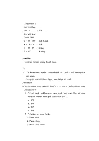 Skorpenilaian :
Skor perolehan
Nilai = x 100
Skor Maksimal
Kriteria Nilai
A = 80 – 100 : Baik Sekali
B = 70 – 79 : Baik
C = 60 – 69 : Cukup
D = ‹60 : Kurang
Portofolio
 Membuat paparan tentang ibadah puasa
Tes
 Tes kemampuan kognitif dengan bentuk tes soal – soal pilihan ganda
dan uraian.
Mengerjakan soal di buku Tugas, untuk belajar di rumah.
Contoh Soal:
A. Berilah tanda silang (X) pada huruf a, b, c, atau d pada jawaban yang
paling tepat !
1. Perintah untuk melaksanakan puasa wajib bagi umat Islam di bulan
Ramadan terdapat dalam Q.S. al-Baqārah ayat ....
a. 173
b. 183
c. 187
d. 188
2. Perhatikan peryataan berikut:
1) Puasa nazar
2) Puasa kifarat
3) Puasa Senin Kamis
 