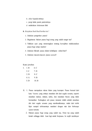 b. zihar kepada istrinya
c. pergi tidak pamit padaistrinya
d. melakukan kekerasan fisik
B. Kerjakan Soal-Soal berikut ini !
1. Jelaskan pengertian puasa!
2. Bagaimana hukum puasa bagi orang yang sudah sangat tua?
3. Tuliskan ayat yang menerangkan tentang kewajiban melaksanakan
puasa bagi setiap muslim!
4. Jelaskan hikmah puasa dalam kehidupan sehari-hari?
5. Jelaskan macam-macam puasa sunnah!
Kunci jawaban
I. 1. B 6. C
2. C 7. D
3. D 8. C
4. A 9. B
5. D 10. B
II. 1. Puasa merupakan rukun Islam yang keempat. Puasa berasal dari
kata “śaumu yang artinya menahan diri dari segala sesuatu, seperti:
menahan makan, minum, nafsu, dan menahan bicara yang tidak
bermanfaat. Sedangkan arti puasa menurut istilah adalah menahan
diri dari segala sesuatu yang membatalkannya, mulai dari terbit
fajar sampaI terbenamnya matahari dengan niat dan beberapa
syarat tertentu
2. Hukum puasa bagi orang yang sudah tua, Oran tua yang sudah
lemah sehingga tidak kuat lagi untuk berpuasa. Ia wajib membayar
 