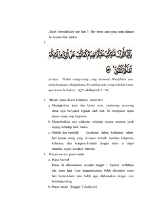 fidyah (bersedekah) tiap hari ¾ liter beras atau yang sama dengan
itu kepada fakir miskin.
3.
Artinya: “Wahai orang-orang yang beriman! Diwajibkan atas
kamu berpuasa sebagaimana diwajibkan atas orang sebelum kamu
agar kamu bertakwa.” (Q.S. al-Baqārah/2 : 183
4. Hikmah puasa dalam kehidupan sehari-hari:
a. Meningkatkan iman dan takwa serta mendorong seseorang
untuk rajin bersyukur kepada allah Swt. Ini merupakan tujuan
utama orang yang berpuasa.
b. Menumbuhkan rasa solidaritas terhadap sesama terutama kasih
sayang terhadap fakir miskin.
c. Melatih dan mendidik kesabaran dalam kehidupan sehari-
hari karena orang yang berpuasa terdidik menahan kelaparan,
kehausan, dan keinginan.Tentulah dengan sabar ia dapat
menahan segala kesulitan tersebut.
5. Macam-macam puasa sunah
a. Puasa Syawal
Puasa ini dilaksanakan sesudah tanggal 1 Syawal. Jumlahnya
ada enam hari. Cara mengerjakannya boleh dikerjakan enam
hari berturut-turut atau boleh juga dilaksanakan dengan cara
berselang-seling
b. Puasa Arafah (Tanggal 9 Zulhijjah)
 