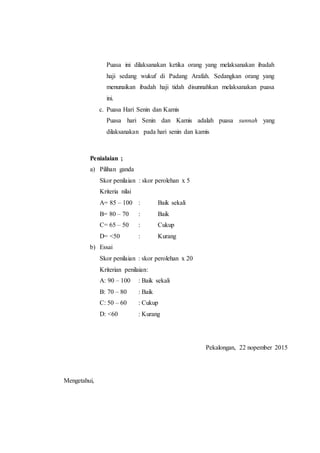Puasa ini dilaksanakan ketika orang yang melaksanakan ibadah
haji sedang wukuf di Padang Arafah. Sedangkan orang yang
menunaikan ibadah haji tidah disunnahkan melaksanakan puasa
ini.
c. Puasa Hari Senin dan Kamis
Puasa hari Senin dan Kamis adalah puasa sunnah yang
dilaksanakan pada hari senin dan kamis
Penialaian ;
a) Pilihan ganda
Skor penilaian : skor perolehan x 5
Kriteria nilai
A= 85 – 100 : Baik sekali
B= 80 – 70 : Baik
C= 65 – 50 : Cukup
D= <50 : Kurang
b) Essai
Skor penilaian : skor perolehan x 20
Kriterian penilaian:
A: 90 – 100 : Baik sekali
B: 70 – 80 : Baik
C: 50 – 60 : Cukup
D: <60 : Kurang
Mengetahui,
Pekalongan, 22 nopember 2015
 