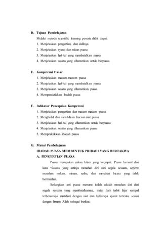 D. Tujuan Pembelajaran
Melalui metode scientific learning peserta didik dapat:
1. Menjelaskan pengertian, dan dalilnya
2. Menjelaskan syarat dan rukun puasa
3. Menjelaskan hal-hal yang membatalkan puasa
4. Menjelaskan waktu yang diharamkan untuk berpuasa
E. Kompetensi Dasar
1. Menjelaskan macam-macam puasa
2. Menjelaskan hal-hal yang membatalkan puasa
3. Menjelaskan waktu yang diharamkan puasa
4. Memparaktikkan ibadah puasa
F. Indikator Pencapaian Kompetensi
1. Menjelaskan pengertian dan macam-macam puasa
2. Menghafal dan melafalkan bacaan niat puasa
3. Menjelaskan hal-hal yang diharamkan untuk berpuasa
4. Menjelaskan waktu yang diharamkan puasa
5. Mempraktikkan ibadah puasa
G. Materi Pembelajaran
IBADAH PUASA MEMBENTUK PRIBADI YANG BERTAKWA
A. PENGERTIAN PUASA
Puasa merupakan rukun Islam yang keempat. Puasa berasal dari
kata “śaumu yang artinya menahan diri dari segala sesuatu, seperti:
menahan makan, minum, nafsu, dan menahan bicara yang tidak
bermanfaat.
Sedangkan arti puasa menurut istilah adalah menahan diri dari
segala sesuatu yang membatalkannya, mulai dari terbit fajar sampaI
terbenamnya matahari dengan niat dan beberapa syarat tertentu, sesuai
dengan firman Allah sebagai berikut:
 