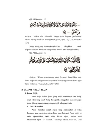 QS. Al-Baqoroh : 187
Artinya: “Makan dan Minumlah hingga jelas bagimu (perbedaan)
antara benang putih dan benang hitam, yaitu fajar...”(Q.S. al-Baqārah/2
:187)
Setiap orang yang percaya kepada Allah diwajibkan untuk
berpuasa di bulan Ramadan sebagaimana firman Allah sebagai berikut:
QS. Al-Baqoroh : 183
Artinya: “Wahai orang-orang yang beriman! Diwajibkan atas
kamu berpuasa sebagaimana diwajibkan atas orang sebelum kamu agar
kamu bertakwa.” (Q.S. al-Baqārah/2 : 183)
B. MACAM-MACAM PUASA
1. Puasa Wajib
Puasa wajib adalah puasa yang harus dilaksanakan oleh setiap
umat Islam yang sudah balig dan apabila ditinggalkan akan mendapat
dosa. Adapun macam-macam puasa wajib ada empat yaitu:
a. Puasa Ramadan
Puasa Ramadan adalah puasa yang dilaksanakan di bulan
Ramadan yang merupakan rukun Islam yang keempat. Puasa wajib ini
mulai diperintahkan mulai tahun kedua hijrah, setelah Nabi
Muhammad hijrah ke Madinah. Hukumnya adalah fardu‘ain. Oleh
 