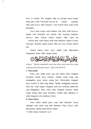 besar di sekolah. Jika keinginan mulia itu terwujud kamu berjanji
untuk puasa 3 hari. Nah, ketika cita-cita itu ternyata terpenuhi,
maka janji (nazar) untuk berpuasa 3 hari tersebut harus segera kamu
laksanakan.
Nazar harus berupa amal kebaikan. Kita tidak boleh bernazar
dengan amal keburukan atau maksiat. Jika seseorang kelepasan
bernazar untuk berbuat maksiat kepada Allah, maka hal
tersebut tidak wajib bahkan tidak boleh dilakukan, bahkan ia harus
beristigfar memohon ampun kepada Allah atas nazar berbuat maksiat
tadi.
Adapun hukum puasa nazar adalah wajib dilaksanakan
sebagaimana firman Allah sebagai berikut:
Artinya: ”Mereka memenuhi nazar dan takut akan suatu hari yang
azabnya merata di mana-mana”. (Q.S. al-Insān/76:7)
c. Puasa Qada
Puasa qada adalah puasa yang kita niatkan untuk mengganti
kewajiban sesudah lewat waktunya. Sebagai contoh orang yang
meninggalkan puasa karena sedang haid, berkewajiban mengganti
puasa tersebut di bulan yang lainnya. Apabila meninggalkan puasanya
enam hari, wajib baginya mengqada enam hari (sebanyak jumlah hari
yang ditinggalkan). Batas waktu untuk mengqada puasanya adalah
sampai datang bulan puasa berikutnya. Apabila tidak dilakukan, ia
wajib mengqada serta membayar fidyah.
d. Puasa kifarat
Puasa kifarat adalah puasa yang wajib dikerjakan karena
melanggar suatu aturan yang telah ditentukan. Puasa kifarat wajib
dilaksanakan apabila terjadi hal-hal berikut:
1) Tidak mampu memenuhi nazar
 