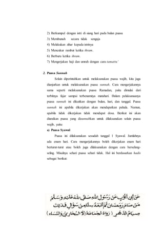 2) Berkumpul dengan istri di siang hari pada bulan puasa
3) Membunuh secara tidak sengaja
4) Melakukan zihar kepada istrinya
5) Mencukur rambut ketika ihram.
6) Berburu ketika ihram.
7) Mengerjakan haji dan umrah dengan cara tamattu’
2. Puasa Sunnah
Selain diperintahkan untuk melaksanakan puasa wajib, kita juga
dianjurkan untuk melaksanakan puasa sunnah. Cara mengerjakannya
sama seperti melaksanakan puasa Ramadan, yaitu dimulai dari
terbitnya fajar sampai terbenamnya matahari. Dalam pelaksanaanya
puasa sunnah ini dikaitkan dengan bulan, hari, dan tanggal. Puasa
sunnah ini apabila dikerjakan akan mendapatkan pahala. Namun,
apabila tidak dikerjakan tidak mendapat dosa. Berikut ini akan
diuraikan puasa yang disunnahkan untuk dilaksanakan selain puasa
wajib, yaitu:
a) Puasa Syawal
Puasa ini dilaksanakan sesudah tanggal 1 Syawal. Jumlahnya
ada enam hari. Cara mengerjakannya boleh dikerjakan enam hari
berturut-turut atau boleh juga dilaksanakan dengan cara berselang-
seling. Misalnya sehari puasa sehari tidak. Hal ini berdasarkan hadis
sebagai berikut:
 