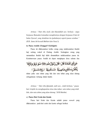 Artinya :“Dari Abu Ayub, dari Rasulullah saw. berkata : siapa
berpuasa Ramadan kemudian mengikutinya dengan berpuasa 6 hari di
bulan Syawal, yang demikian itu (pahalanya) seperti puasa setahun.”
(H.R. Jama’ah kecuali Bukhari dan Nasa’i).
b) Puasa Arafah (Tanggal 9 Zulhijjah)
Puasa ini dilaksanakan ketika orang yang melaksanakan ibadah
haji sedang wukuf di Padang Arafah. Sedangkan orang yang
menunaikan ibadah haji tidah disunnahkan melaksanakan puasa ini.
Keistimewaan puasa Arafah ini dapat menghapus dosa selama dua
tahun yaitu: satu tahun yang lalu dan satu tahun yang akan datang
sebagaimana tertuang dalam hadist.
Artinya: “ Dari Abu Qatadah, nabi saw., telah berkata,” puasa
hari Arafah itu menghapuskan dosa dua tahun: satu tahun yang telah
lalu, dan satu tahun yang akan datang.”(H.R.Muslim)
c) Puasa Hari Senin dan Kamis
Puasa hari Senin dan Kamis adalah puasa sunnah yang
dilaksanakan pada hari senin dan kamis sebagai berikut:
 
