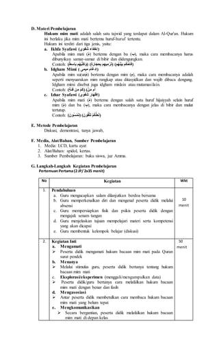 D. Materi Pembelajaran
Hukum mim mati adalah salah satu tajwid yang terdapat dalam Al-Qur'an. Hukum
ini berlaku jika mim mati bertemu huruf-huruf tertentu.
Hukum ini terdiri dari tiga jenis, yaitu:
a. Ikhfa Syafawi (‫ﺷﻔﻮﻱ‬ ‫)ﺇﺧﻔﺎﺀ‬
Apabila mim mati (‫)م‬ bertemu dengan ba (‫,)ب‬ maka cara membacanya harus
dibunyikan samar-samar di bibir dan didengungkan.
Contoh: (‫ط‬ِ‫س‬‫ﺎ‬َ‫ب‬ ‫ُم‬‫ه‬ُ‫ب‬‫َل‬‫ك‬َ‫(و‬ )ٍ‫ة‬َ‫ﺎر‬َ‫ج‬ ِ‫ح‬ِ‫ب‬ ‫م‬ِ‫يه‬ِ‫م‬‫ر‬َ‫ت‬( )‫ُم‬‫ه‬َ‫ن‬‫ي‬َ‫ب‬ ‫م‬ُ‫ك‬‫ﺎح‬َ‫ف‬)
b. Idgham Mimi ( ‫ميمى‬ ‫)ﺇدغﺎم‬
Apabila mim su(un‫)م‬ bertemu dengan mim (‫,)م‬ maka cara membacanya adalah
seperti menyuarakan mim rangkap atau ditasyidkan dan wajib dibaca dengung.
Idgham mimi disebut juga idgham mislain atau mutamasilain.
Contoh: (ٍ‫ة‬َ‫ئ‬ِ‫ف‬ ‫ن‬ِ‫م‬ ‫َم‬‫ك‬( )‫ن‬َ‫م‬ ‫م‬َ‫أ‬
c. Izhar Syafawi (‫ﺷﻔﻮﻱ‬ ‫)ﺇﻇهﺎر‬
Apabila mim mati (‫)م‬ bertemu dengan salah satu huruf hijaiyyah selain huruf
mim (‫)م‬ dan ba (‫,)ب‬ maka cara membacanya dengan jelas di bibir dan mulut
tertutup.
Contoh: (َ‫ُﻮن‬‫س‬‫م‬َ‫ت‬( )َ‫ﻮن‬ُ‫ق‬َّ‫ت‬َ‫ت‬ ‫م‬ُ‫ك‬َّ‫ل‬َ‫ع‬َ‫ل‬)
E. Metode Pembelajaran
Diskusi, demontrasi, tanya jawab,
F. Media, Alat/Bahan, Sumber Pembelajaran
1. Media: LCD, kartu ayat
2. Alat/Bahan: spidol, kertas.
3. Sumber Pembelajaran: buku siswa, juz Amma.
G. Langkah-Langkah Kegiatan Pembelajaran
Pertemuan Pertama (2 JP/ 2x35 menit)
No Kegiatan Wkt
1. Pendahuluan
a. Guru mengucapkan salam dilanjutkan berdoa bersama
b. Guru memperkenalkan diri dan mengenal peserta didik melalui
absensi
c. Guru mempersiapkan fisik dan psikis peserta didik dengan
mengajak senam tangan
d. Guru menjelaskan tujuan mempelajari materi serta kompetensi
yang akan dicapai
e. Guru membentuk kelompok belajar (diskusi)
10
menit
2. Kegiatan Inti
a. Mengamati
 Peserta didik mengamati hukum bacaan mim mati pada Quran
surat pendek
b. Menanya
 Melalui stimulus guru, peserta didik bertanya tentang hukum
bacaan mim mati
c. Eksplorasi/eksperimen (menggali/mengumpulkan data)
 Peserta didik/guru bertanya cara melafalkan hukum bacaan
mim mati dengan benar dan fasih
d. Mengasosiasi
 Antar peserta didik membetulkan cara membaca hukum bacaan
mim mati yang belum tepat
e. Mengkomunikasikan
 Secara bergantian, peserta didik melafalkan hukum bacaan
mim mati di depan kelas
50
menit
 