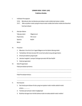 LEMBAR KERJA SISWA (LKS)
Praktikum Redoks
I. IndikatorPencapaian
3.9.6. Mendesaindanmelakukanpercobaanreaksiredoksdanbukan redoks
3.9.7. .Menunjukkanreaksi yangtermasukreaksi redoksdanbukanredoksberdasarkan
hasil percobaan
II. Alatdan Bahan
Tabung reaksi Magnesium
Pipettetes HCl encer
Spatula NaOH
Balon
III. Prosedur
1. Masukan kira-kira½cm logamMagnesiumke dalamtabungreaksi
2. Tambahkan10 teteslarutanHCl encerkemudiantutupdenganbalon
3. Amati perubahanyangterjadi
4. Lakukanlangkah1 sampai 3 denganpereaksi HCl danNaOH
5. Catat pengamatan
IV. Data Pengamatan
Pada percobaanpertama:
………………………………………………………………………………………………………………………………………………
……………………………………………………………………………………………………………………………………………..
Pada Percobaankedua:
………………………………………………………………………………………………………………………………………………
………………………………………………………………………………………………………………………………………………
V. Kesimpulan
1. Dari keduapercobaandi atas yangmerupakanreaksi redoksadalahreaksi
antara……………….
2. Tuliskanpersamaanreaksi lengkapnya!
3. Buktikandenganteori biloksbahwareaksi tersebutadalahreaksi redoks!
 