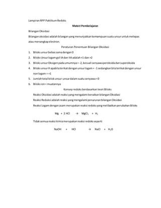 LampiranRPP PaktikumRedoks
Materi Pembelajaran
BilanganOksidasi
Bilanganoksidasi adalahbilanganyang menunjukkankemampuansuatuunsuruntukmelepas
atau menangkapelectron.
Peraturan Penentuan Bilangan Oksidasi
1. Biloksunsurbebassamadengan0
2. BiloksUnsurlogamgol IA dan IIA adalah+1 dan +2
3. BiloksunsurOksigenpadaumumnya=-2, kecuali senyawaperoksidadansuperoksida
4. BiloksunsurH apabilaterikatdenganunsurlogam= -1 sedangkanbilaterikatdengan unsur
nonlogam = +1
5. Jumlahtotal bilokunsur-unsurdalamsuatusenyawa=0
6. Biloksion= muatannya
Konsep redoks berdasarkan teori Biloks
Reaksi Oksidasi adalahreaksi yangmengalami kenaikanbilanganOksidasi
Reaksi Reduksi adalahreaksi yangmengalami penurunanbilanganOksidasi
Reaksi Logamdenganasam merupakanreaksi redoksyangmelibatkanperubahanBiloks
Mg + 2 HCl → MgCl2 + H2
Tidaksemuareaksi kimiamerupakanreaksi redoksseperti
NaOH + HCl → NaCl + H2O
 