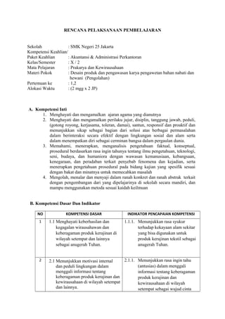 RENCANA PELAKSANAAN PEMBELAJARAN 
Sekolah : SMK Negeri 25 Jakarta 
Kompetensi Keahlian/ 
Paket Keahlian : Akuntansi & Administrasi Perkantoran 
Kelas/Semester : X / 2 
Mata Pelajaran : Prakarya dan Kewirausahaan 
Materi Pokok : Desain produk dan pengawasan karya pengawetan bahan nabati dan 
hewani (Pengolahan) 
Pertemuan ke : 1,2 
Alokasi Waktu : (2 mgg x 2 JP) 
A. Kompetensi Inti 
1. Menghayati dan mengamalkan ajaran agama yang dianutnya 
2. Menghayati dan mengamalkan perilaku jujur, disiplin, tanggung jawab, peduli, 
(gotong royong, kerjasama, toleran, damai), santun, responsif dan proaktif dan 
menunjukkan sikap sebagai bagian dari solusi atas berbagai permasalahan 
dalam berinteraksi secara efektif dengan lingkungan sosial dan alam serta 
dalam menempatkan diri sebagai cerminan bangsa dalam pergaulan dunia. 
3. Memahami, menerapkan, menganalisis pengetahuan faktual, konseptual, 
prosedural berdasarkan rasa ingin tahunya tentang ilmu pengetahuan, teknologi, 
seni, budaya, dan humaniora dengan wawasan kemanusiaan, kebangsaan, 
kenegaraan, dan peradaban terkait penyebab fenomena dan kejadian, serta 
menerapkan pengetahuan prosedural pada bidang kajian yang spesifik sesuai 
dengan bakat dan minatnya untuk memecahkan masalah 
4. Mengolah, menalar dan menyaji dalam ranah konkret dan ranah abstrak terkait 
dengan pengembangan dari yang dipelajarinya di sekolah secara mandiri, dan 
mampu menggunakan metoda sesuai kaidah keilmuan 
B. Kompetensi Dasar Dan Indikator 
NO KOMPETENSI DASAR INDIKATOR PENCAPAIAN KOMPETENSI 
1 1.1 Menghayati keberhasilan dan 
kegagalan wirausahawan dan 
keberagaman produk kerajinan di 
wilayah setempat dan lainnya 
sebagai anugerah Tuhan. 
1.1.1. Menunjukkan rasa syukur 
terhadap kekayaan alam sekitar 
yang bisa digunakan untuk 
produk kerajinan tekstil sebagai 
anugerah Tuhan. 
2 2.1 Menunjukkan motivasi internal 
dan peduli lingkungan dalam 
menggali informasi tentang 
keberagaman produk kerajinan dan 
kewirausahaan di wilayah setempat 
dan lainnya. 
2.1.1. Menunjukkan rasa ingin tahu 
(antusias) dalam menggali 
informasi tentang keberagaman 
produk kerajinan dan 
kewirausahaan di wilayah 
setempat sebagai wujud cinta 
 