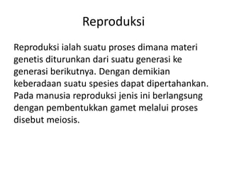 Reproduksi
Reproduksi ialah suatu proses dimana materi
genetis diturunkan dari suatu generasi ke
generasi berikutnya. Dengan demikian
keberadaan suatu spesies dapat dipertahankan.
Pada manusia reproduksi jenis ini berlangsung
dengan pembentukkan gamet melalui proses
disebut meiosis.
 