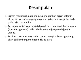 Kesimpulan
o Sistem reproduksi pada manusia melibatkan organ kelamin
  eksterna dan interna yang secara struktur dan fungsi berbeda
  pada pria dan wanita
o Persiapan untuk reproduksi diawali dari pembentukan sperma
  (spermatogenesis) pada pria dan ovum (oogenesis) pada
  wanita
o Fertilisasi antara sperma dan ovum menghasilkan zigot yang
  akan berkembang menjadi individu baru
 