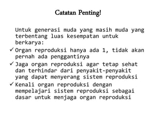 Catatan Penting!
  Untuk generasi muda yang masih muda yang
  terbentang luas kesempatan untuk
  berkarya:
 Organ reproduksi hanya ada 1, tidak akan
  pernah ada penggantinya
 Jaga organ reproduksi agar tetap sehat
  dan terhindar dari penyakit-penyakit
  yang dapat menyerang sistem reproduksi
 Kenali organ reproduksi dengan
  mempelajari sistem reproduksi sebagai
  dasar untuk menjaga organ reproduksi
 