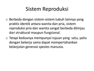 Sistem Reproduksi
o Berbeda dengan sistem-sistem tubuh lainnya yang
  praktis identik antara wanita dan pria, sistem
  reproduksi pria dan wanita sangat berbeda ditinjau
  dari struktural maupun fungsional.
o Tetapi keduanya mempunyai tujuan yang satu, yaitu
  dengan bekerja sama dapat mempertahankan
  kelanjutan generasi spesies manusia.
 