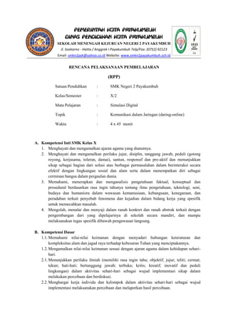 PEMERINTAH KOTA PAYAKUMBUH 
DINAS PENDIDIKAN KOTA PAYAKUMBUH 
SEKOLAH MENENGAH KEJURUAN NEGERI 2 PAYAKUMBUH 
Jl. Soekarno - Hatta / Anggrek I Payakumbuh Telp/Fax: (0752) 92123 
Email: smkn2pyk@yahoo.co.id Website: www.smkn2payakumbuh.sch.id 
RENCANA PELAKSANAAN PEMBELAJARAN 
(RPP) 
Satuan Pendidikan : SMK Negeri 2 Payakumbuh 
Kelas/Semester : X/2 
Mata Pelajaran : Simulasi Digital 
Topik : Komunikasi dalam Jaringan (daring-online) 
Waktu : 4 x 45 menit 
A. Kompetensi Inti SMK Kelas X 
1. Menghayati dan mengamalkan ajaran agama yang dianutnya. 
2. Menghayati dan mengamalkan perilaku jujur, disiplin, tanggung jawab, peduli (gotong royong, kerjasama, toleran, damai), santun, responsif dan pro-aktif dan menunjukkan sikap sebagai bagian dari solusi atas berbagai permasalahan dalam berinteraksi secara efektif dengan lingkungan sosial dan alam serta dalam menempatkan diri sebagai cerminan bangsa dalam pergaulan dunia. 
3. Memahami, menerapkan dan menganalisis pengetahuan faktual, konseptual dan prosedural berdasarkan rasa ingin tahunya tentang ilmu pengetahuan, teknologi, seni, budaya dan humaniora dalam wawasan kemanusiaan, kebangsaan, kenegaraan, dan peradaban terkait penyebab fenomena dan kejadian dalam bidang kerja yang spesifik untuk memecahkan masalah. 
4. Mengolah, menalar dan menyaji dalam ranah konkret dan ranah abstrak terkait dengan pengembangan dari yang dipelajarinya di sekolah secara mandiri, dan mampu melaksanakan tugas spesifik dibawah pengawasan langsung. 
B. Kompetensi Dasar 
1.1. Memahami nilai-nilai keimanan dengan menyadari hubungan keteraturan dan kompleksitas alam dan jagad raya terhadap kebesaran Tuhan yang menciptakannya. 
1.2. Mengamalkan nilai-nilai keimanan sesuai dengan ajaran agama dalam kehidupan sehari- hari. 
2.1. Menunjukkan perilaku ilmiah (memiliki rasa ingin tahu; objektif; jujur; teliti; cermat; tekun; hati-hati; bertanggung jawab; terbuka; kritis; kreatif; inovatif dan peduli lingkungan) dalam aktivitas sehari-hari sebagai wujud implementasi sikap dalam melakukan percobaan dan berdiskusi. 
2.2. Menghargai kerja individu dan kelompok dalam aktivitas sehari-hari sebagai wujud implementasi melaksanakan percobaan dan melaporkan hasil percobaan.  